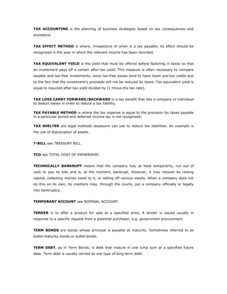 TAX ACCOUNTING is the planning of business strategies based on tax consequences and
avoidance.


TAX EFFECT METHOD is where, irrespective of when is a tax payable, its effect should be
recognized in the year in which the relevant income has been recorded.


TAX EQUIVALENT YIELD is the yield that must be offered before factoring in taxes so that
an investment pays off a certain after-tax yield. This measure is often necessary to compare
taxable and tax-free investments, since tax-free issues tend to have lower pre-tax yields due
to the fact that the investment's proceeds will not be reduced by taxes. Tax equivalent yield is
equal to required after-tax yield divided by (1 minus the tax rate).


TAX LOSS CARRY FORWARD/BACKWARD is a tax benefit that lets a company or individual
to deduct losses in order to reduce a tax liability.

TAX PAYABLE METHOD is where the tax expense is equal to the provision for taxes payable
in a particular period and deferred income tax is not recognized.

TAX SHELTER are legal methods taxpayers can use to reduce tax liabilities. An example is
the use of depreciation of assets.


T-BILL see TREASURY BILL.


TCO see TOTAL COST OF OWNERSHIP.


TECHNICALLY BANKRUPT means that the company has, at least temporarily, run out of
cash to pay its bills and is, at the moment, bankrupt. However, it may recover by raising
capital, collecting monies owed to it, or selling off various assets. When a company does not
do this on its own, its creditors may, through the courts, put a company officially or legally
into bankruptcy.


TEMPORARY ACCOUNT see NOMINAL ACCOUNT.


TENDER is to offer a product for sale at a specified price. A tender is issued usually in
response to a specific request from a potential purchaser, e.g. government procurement.


TERM BONDS are bonds whose principal is payable at maturity. Sometimes referred to as
bullet-maturity bonds or bullet bonds.


TERM DEBT, as in Term Bonds, is debt that mature in one lump sum at a specified future
date. Term debt is usually carried as one type of long-term debt.
 