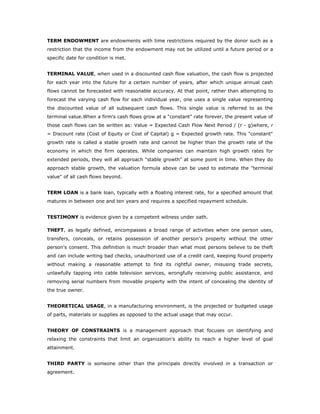 TERM ENDOWMENT are endowments with time restrictions required by the donor such as a
restriction that the income from the endowment may not be utilized until a future period or a
specific date for condition is met.


TERMINAL VALUE, when used in a discounted cash flow valuation, the cash flow is projected
for each year into the future for a certain number of years, after which unique annual cash
flows cannot be forecasted with reasonable accuracy. At that point, rather than attempting to
forecast the varying cash flow for each individual year, one uses a single value representing
the discounted value of all subsequent cash flows. This single value is referred to as the
terminal value.When a firm's cash flows grow at a "constant" rate forever, the present value of
those cash flows can be written as: Value = Expected Cash Flow Next Period / (r - g)where, r
= Discount rate (Cost of Equity or Cost of Capital) g = Expected growth rate. This "constant"
growth rate is called a stable growth rate and cannot be higher than the growth rate of the
economy in which the firm operates. While companies can maintain high growth rates for
extended periods, they will all approach "stable growth" at some point in time. When they do
approach stable growth, the valuation formula above can be used to estimate the "terminal
value" of all cash flows beyond.


TERM LOAN is a bank loan, typically with a floating interest rate, for a specified amount that
matures in between one and ten years and requires a specified repayment schedule.


TESTIMONY is evidence given by a competent witness under oath.

THEFT, as legally defined, encompasses a broad range of activities when one person uses,
transfers, conceals, or retains possession of another person's property without the other
person's consent. This definition is much broader than what most persons believe to be theft
and can include writing bad checks, unauthorized use of a credit card, keeping found property
without making a reasonable attempt to find its rightful owner, misusing trade secrets,
unlawfully tapping into cable television services, wrongfully receiving public assistance, and
removing serial numbers from movable property with the intent of concealing the identity of
the true owner.


THEORETICAL USAGE, in a manufacturing environment, is the projected or budgeted usage
of parts, materials or supplies as opposed to the actual usage that may occur.


THEORY OF CONSTRAINTS is a management approach that focuses on identifying and
relaxing the constraints that limit an organization's ability to reach a higher level of goal
attainment.


THIRD PARTY is someone other than the principals directly involved in a transaction or
agreement.
 