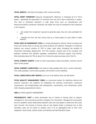TOTAL ASSETS is the total of all assets; both current and fixed.


TOTAL ASSET TURNOVER measures management's efficiency in managing all of a firm’s
assets - specifically the generation of revenues from the firm's total investments in assets.
This    ratio   is   extremely   important   in   high   asset   firms   such   as   manufactures   and
telecommunications companies. Generally, the higher this ratio as compared to like companies
or the industry:


    •       the smaller the investment required to generate sales, thus the more profitable the
          firm.

    •       indicates the firm has less money tied up in fixed assets for each dollar of sales
          revenue.

TOTAL COST OF OWNERSHIP (TCO) is a model developed by Gartner Group to analyze the
direct and indirect costs of owning and using hardware and software. Managers of enterprise
systems use various versions of TCO to lower costs while increasing the benefits of
information technology deployments. The TCO includes: original cost of the computer and
software, hardware and software upgrades, maintenance, technical support, and training.
Most estimates place the TCO at about 3 to 4 times the actual purchase cost of the PC.


TOTAL CURRENT ASSETS is total of cash & equivalents, trade receivables, inventory and all
other current assets.


TOTAL CURRENT LIABILITIES is the total of notes payable-short term, current maturities-
LTD, trade payables, income taxes payable, and all other current liabilities.


TOTAL LIABILITIES & NET WORTH is the sum of all liability items and Net Worth.


TOTAL QUALITY MANAGEMENT (TQM) is a structured system for satisfying internal and
external customers and suppliers by integrating the business environment, continuous
improvement, and breakthroughs with development, improvement, and maintenance cycles
while changing organizational culture.


TQM see TOTAL QUALITY MANAGEMENT.


TRACEABILITY, COST is where businesses rely on linking or tracing costs to outputs;
managerial or cost accounting provides managers this information. Management accountants
strive to establish causal relationships between costs and cost objects to determine why costs
were incurred. The process of tracing costs to cost objects forges a necessary link so that
ultimately costs can be traced to outputs, even if at an aggregated level to their main
categories: Direct Costs, Indirect Costs, and General and Administrative Costs.
 