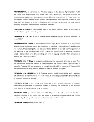TRANSPARENCY, in economics, (1) Principle adopted in the General Agreement on Tariffs
and Trade that governments must make their rules, regulations, and practices open and
accessible to the public and other governments. (2) General Agreement on Trade in Services
requirement that its member states publish their regulations affecting trade in services, that
they notify the Council for Trade in Services of any relevant changes, and that they respond
promptly to requests for information from other members.


TRANSPORTATON IN is freight costs paid by the buyer therefore added to the costs of
merchandise, i.e. part of inventory cost.


TRANSPORTATION OUT is part of cost of selling therefore included as selling expense, i.e.
part of SG&A.


TRANSPOSITION ERROR is the unintentional exchange of two elements of an ordered list
with all others staying the same. A transposition is therefore a permutation of two elements.
For example, the swapping of 2 and 5 to take the list 123456 to 153426 is a transposition. In
this example, if the newly ordered list of 153426 was unintentional, it would be commonly
called a transposition error. In accounting, an error in copying a number from one place to
another is a transposition error.


TREASURY BILL (T-BILL) is a government security that matures in one year or less. They
are zero-coupon bonds that are sold at a discount of the par value to create a positive yield to
maturity. Treasury bills are considered by many the most risk free investment. Treasury Bills
are commonly issued with maturity dates of 91 days, 6 months, or 1 year.


TREASURY CERTIFICATE is a U. S. Treasury security usually issued at par with a specified
rate of interest and a maturity of one year or less. It is issued payable to the bearer and sold
in minimum amounts of $l0,000.


TREASURY CYCLE is the timing and frequency of the various maturities or treasury
instruments; transactions include those related to financing the operations of the business
(e.g. issuance of capital stock or long-term debt).


TREASURY NOTE is a intermediate term debt obligation of the US government that has a
maturity from one to ten years. They are issued in $1,000 denominations and pay interest
semiannually. Treasury notes are commonly abbreviated as "T-notes".


TREASURY SHARE see TREASURY STOCK.
 