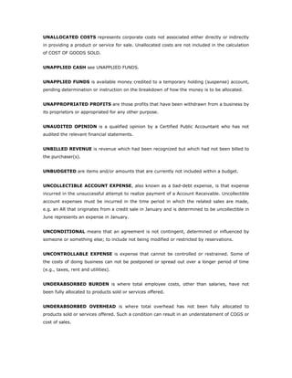 UNALLOCATED COSTS represents corporate costs not associated either directly or indirectly
in providing a product or service for sale. Unallocated costs are not included in the calculation
of COST OF GOODS SOLD.


UNAPPLIED CASH see UNAPPLIED FUNDS.


UNAPPLIED FUNDS is available money credited to a temporary holding (suspense) account,
pending determination or instruction on the breakdown of how the money is to be allocated.


UNAPPROPRIATED PROFITS are those profits that have been withdrawn from a business by
its proprietors or appropriated for any other purpose.


UNAUDITED OPINION is a qualified opinion by a Certified Public Accountant who has not
audited the relevant financial statements.


UNBILLED REVENUE is revenue which had been recognized but which had not been billed to
the purchaser(s).


UNBUDGETED are items and/or amounts that are currently not included within a budget.


UNCOLLECTIBLE ACCOUNT EXPENSE, also known as a bad-debt expense, is that expense
incurred in the unsuccessful attempt to realize payment of a Account Receivable. Uncollectible
account expenses must be incurred in the time period in which the related sales are made,
e.g. an AR that originates from a credit sale in January and is determined to be uncollectible in
June represents an expense in January.


UNCONDITIONAL means that an agreement is not contingent, determined or influenced by
someone or something else; to include not being modified or restricted by reservations.


UNCONTROLLABLE EXPENSE is expense that cannot be controlled or restrained. Some of
the costs of doing business can not be postponed or spread out over a longer period of time
(e.g., taxes, rent and utilities).


UNDERABSORBED BURDEN is where total employee costs, other than salaries, have not
been fully allocated to products sold or services offered.


UNDERABSORBED OVERHEAD is where total overhead has not been fully allocated to
products sold or services offered. Such a condition can result in an understatement of COGS or
cost of sales.
 