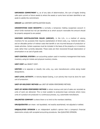 UNFUNDED COMMITMENT is, as of any date of determination, the sum of legally binding
calls upon current or future assets to where the assets or sums have not been identified or set
aside to satisfy the commitment.


UNICAP see UNIFORM CAPITALIZATION RULES.


UNIDENTIFIED CASH RECEIPTS is normally a temporary holding (suspense) account in
which funds received but not yet identified as to which account receivable the amount should
be properly assigned to are posted.


UNIFORM CAPITALIZATION RULES (UNICAP), in the U.S., is a method of valuing
inventory for tax purposes that requires capitalization of direct costs, e.g. material and labor,
and an allocable portion of indirect costs that benefit or are incurred because of production or
resale activities. Certain expenses must be included in the basis of the property or in inventory
costs rather than currently deducted. These costs are then recovered through depreciation or
amortization or as cost of goods sold.


UNIT-CONTROL SYSTEM is an accounting system used in inventory management that tracks
inventory using bin tickets and physical inventory checks.


UNIT COST see OBJECT COST.


UNITIZE is to separate or classify into units, e.g. auto manufacturers unitize along model
designations.


UNIT-LEVEL ACTIVITY, in Activity Based Costing, is an activity that must be done for each
unit of production.


UNIT-OF-DELIVERY METHOD see UNIT-OF-WORK-PERFORMED METHOD.


UNIT-OF-WORK-PERFORMED METHOD is where revenue and cost of sales are recorded as
units of work are delivered. This is most suitable to production-type contracts where many
units of a product are produced in a continuous process, e.g. automobile manufacture.


UNLIMITED COMPANY is where there is no limit to the members liabilities.


UNLIQUIDATED can mean: not liquidated; not exactly ascertained; not adjusted or settled.


UNQUALIFIED OPINION is an independent auditor's opinion that a company's financial
statements comply with accepted accounting procedures. See QUALIFIED OPINION.
 