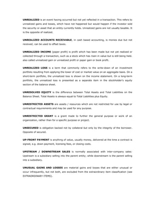 UNREALIZED is an event having occurred but not yet reflected in a transaction. This refers to
unrealized gains and losses, which have not happened but would happen if the investor sold
the security or asset that an entity currently holds. Unrealized gains are not usually taxable. It
is the opposite of realized.


UNREALIZED ACCOUNTS RECEIVABLE, in cash based accounting, is monies due but not
received; can be used to offset taxes.


UNREALIZED INCOME (paper profit) is profit which has been made but not yet realized or
collected through a transaction, such as a stock which has risen in value but is still being held.
also called unrealized gain or unrealized profit or paper gain or book profit.


UNREALIZED LOSS is a term that commonly refers to the write-down of an investment
portfolio resulting from applying the lower of cost or market value on an aggregate basis. On a
short-term portfolio, the unrealized loss is shown on the income statement. On a long-term
portfolio, the unrealized loss is presented as a separate item in the stockholder's equity
section of the balance sheet.


UNRESOLVED EQUITY is the difference between Total Assets and Total Liabilities on the
Balance Sheet. Total Assets is always equal to Total Liabilities plus Equity.


UNRESTRICTED ASSETS are assets / resources which are not restricted for use by legal or
contractual requirements and may be used for any purpose.


UNRESTRICTED GRANT is a grant made to further the general purpose or work of an
organization, rather than for a specific purpose or project.


UNSECURED is obligation backed not by collateral but only by the integrity of the borrower.
Opposite of secured.


UP-FRONT PAYMENT is anything of value, usually money, delivered at the time a contract is
signed, e.g. down payment, licensing fees, or closing costs.


UPSTREAM / DOWNSTREAM SALES is normally associated with inter-company sales:
Upstream is a subsidiary selling into the parent entity; while downstream is the parent selling
into a subsidiary.


UNUSUAL GAINS AND LOSSES are material gains and losses that are either unusual or
occur infrequently, but not both, are excluded from the extraordinary item classification (see
EXTRAORDINARY ITEMS).
 