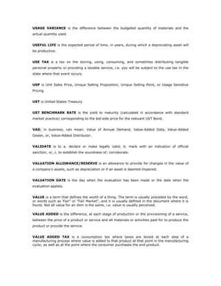 USAGE VARIANCE is the difference between the budgeted quantity of materials and the
actual quantity used.


USEFUL LIFE is the expected period of time, in years, during which a depreciating asset will
be productive.


USE TAX is a tax on the storing, using, consuming, and sometimes distributing tangible
personal property or providing a taxable service, i.e. you will be subject to the use tax in the
state where that event occurs.


USP is Unit Sales Price, Unique Selling Proposition, Unique Selling Point, or Usage Sensitive
Pricing.


UST is United States Treasury.


UST BENCHMARK RATE is the yield to maturity (calculated in accordance with standard
market practice) corresponding to the bid-side price for the relevant UST Bond.


VAD, in business, can mean: Value of Annual Demand, Value-Added Data, Value-Added
Dealer, or, Value-Added Distributor.


VALIDATE is to a. declare or make legally valid; b. mark with an indication of official
sanction; or, c. to establish the soundness of; corroborate.


VALUATION ALLOWANCE/RESERVE is an allowance to provide for changes in the value of
a company's assets, such as depreciation or if an asset is deemed impaired.


VALUATION DATE is the day when the evaluation has been made or the date when the
evaluation applies.


VALUE is a term that defines the worth of a thing. The term is usually preceded by the word,
or words such as 'Fair" or "Fair Market", and it is usually defined in the document where it is
found. Not all value for an item is the same, i.e. value is usually perceived.

VALUE ADDED is the difference, at each stage of production or the provisioning of a service,
between the price of a product or service and all materials or activities paid for to produce the
product or provide the service.


VALUE ADDED TAX is a consumption tax where taxes are levied at each step of a
manufacturing process where value is added to that product at that point in the manufacturing
cycle; as well as at the point where the consumer purchases the end product.
 