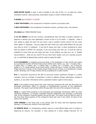 ZERO-RATED SALES is when a sale is taxable at the rate of 0%, i.e. no sales tax. Some
examples could be: basic groceries, prescription drugs or certain medical devices.


Z-SCORE see ALTMAN'S "Z-SCORE"

2-WAY MATCHING is the comparison of relevant voucher to purchase order.

3-WAY MATCHING is the comparison of relevant voucher, purchase order, and receiver.


3% RULE see THREE PERCENT RULE.


4 C's OF CREDIT are the four primary considerations that will affect a lender's decision to
approve or decline your loan application. Known as the 4 C’s of credit: 1. Capacity - what is
your ability to repay the loan? Do you have a job or another income source? Do you have
other debts? 2. Character - will you repay the loan? Have you used credit before? Do you pay
your bills on time? 3. Collateral - if you fail to repay your loan, is there something of value
that you agree to forfeit? For example, if you are buying your first car, it could be used as
collateral to insure that you will repay the loan. If you default, you lose your car. 4. Capital
(accumulation) - what are you worth? Do you have other assets, such as a savings account,
car, or certificate of deposit that could be used to repay the debt?


4-4-5 CALENDAR, in budgeting and accounting, is the breakdown of each month into weeks
by counting the number of times Friday occurs within each month, e.g., Jan = 4 weeks, Feb =
4 weeks, Mar = 5 weeks, Apr = 4 weeks, May = 4 weeks, Jun = 5 weeks… etc. to total 52
weeks in a 12 month period. Every third month, Friday will occur 5 times. All other months,
Friday will occur 4 times. In the months where Friday occurs 5 times, it is considered a 5 week
month. Whereas, the 4 Friday months will be considered as 4 week months.

8-K is a document required by the SEC to announce certain significant changes in a public
company, such as a merger or acquisition, a name or address change, bankruptcy, change of
auditors, or any other information which a potential investor ought to know about.


10-K is the audited annual report that most reporting companies file with the Securities and
Exchange Commission (SEC). It provides a comprehensive overview of the registrant's
business. The report must be filed within 90 days after the end of the company's fiscal year.

10-Q is a report filed quarterly to the Securities and Exchange Commission (SEC) by most
reporting companies. It includes unaudited financial statements and provides a continuing
view of the company's financial position during the year. The report must be filed for each of
the first three fiscal quarters of the company's fiscal year and is due within 45 days of the
close of the quarter.

13TH PERIOD in the fiscal year is the period used for fiscal year-end adjusting entries
(periods 1-12 being the months in the fiscal year).

15 MINUTE RULE is a timekeeping method used as a semi-official delay prior to ending or
beginning an activity. For example: a. Only waiting for a tardy college instructor for 15
 