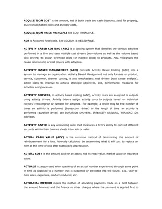 ACQUISITION COST is the amount, net of both trade and cash discounts, paid for property,
plus transportation costs and ancillary costs.


ACQUISITION PRICE PRINCIPLE see COST PRINCIPLE.


ACR is Accounts Receivable. See ACCOUNTS RECEIVABLE.


ACTIVITY BASED COSTING (ABC) is a costing system that identifies the various activities
performed in a firm and uses multiple cost drivers (non-volume as well as the volume based
cost drivers) to assign overhead costs (or indirect costs) to products. ABC recognizes the
causal relationship of cost drivers with activities.


ACTIVITY BASED MANAGEMENT (ABM) converts Activity Based Costing (ABC) into a
system to manage an organization. Activity Based Management not only focuses on product,
service, customer, channel costing, it also emphasizes: cost drivers (root cause analysis),
action plans to improve to achieve strategic objectives, and, performance measures for
activities and processes.


ACTIVITY DRIVERS, in activity based costing (ABC), activity costs are assigned to outputs
using activity drivers. Activity drivers assign activity costs to outputs based on individual
outputs’ consumption or demand for activities. For example, a driver may be the number of
times an activity is performed (transaction driver) or the length of time an activity is
performed (duration driver) see DURATION DRIVERS, INTENSITY DRIVERS, TRANSACTION
DRIVERS.


ACTIVITY RATIO is any accounting ratio that measures a firm's ability to convert different
accounts within their balance sheets into cash or sales.


ACTUAL CASH VALUE (ACV) is the common method of determining the amount of
reimbursement for a loss. Normally calculated be determining what it will cost to replace an
item at the time of loss after subtracting depreciation.


ACTUAL COST is the amount paid for an asset; not its retail value, market value or insurance
value.


ACTUALS is jargon used when speaking of an actual number experienced through some point
in time as opposed to a number that is budgeted or projected into the future, e.g., year-to-
date sales, expenses, product produced, etc.


ACTUARIAL METHOD means the method of allocating payments made on a debt between
the amount financed and the finance or other charges where the payment is applied first to
 