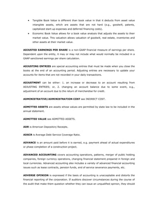 •   Tangible Book Value is different than book value in that it deducts from asset value
        intangible assets, which are assets that are not hard (e.g., goodwill, patents,
        capitalized start-up expenses and deferred financing costs).
    •   Economic Book Value allows for a book value analysis that adjusts the assets to their
        market value. This valuation allows valuation of goodwill, real estate, inventories and
        other assets at their market value.


ADJUSTED EARNINGS PER SHARE is a non-GAAP financial measure of earnings per share.
Dependent upon the entity, it may or may not include what would normally be included in a
GAAP sanctioned earnings per share calculation.


ADJUSTING ENTRIES are special accounting entries that must be made when you close the
books at the end of an accounting period. Adjusting entries are necessary to update your
accounts for items that are not recorded in your daily transactions.


ADJUSTMENT can be either: 1. an increase or decrease to an account resulting from
ADJUSTING ENTRIES; or, 2. changing an account balance due to some event, e.g.,
adjustment of an account due to the return of merchandise for credit.


ADMINISTRATIVE/ADMINISTRATION COST see INDIRECT COST.


ADMITTED ASSETS are assets whose values are permitted by state law to be included in the
annual statement.


ADMITTED VALUE see ADMITTED ASSETS.


ADR is American Depository Receipts.


ADSCR is Average Debt Service Coverage Ratio.


ADVANCE is an amount paid before it is earned, e.g. payment ahead of actual expenditures
or phase completion of a construction project.


ADVANCED ACCOUNTING covers accounting operations, patterns, merger of public holding
companies, foreign currency operations, changing financial statement prepared in foreign and
local currencies. Advanced accounting also includes a variety of advanced financial accounting
issues such as lease contracts, pension funds, end of service severance payments, etc.


ADVERSE OPINION is expressed if the basis of accounting is unacceptable and distorts the
financial reporting of the corporation. If auditors discover circumstances during the course of
the audit that make them question whether they can issue an unqualified opinion, they should
 