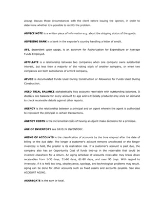 always discuss those circumstances with the client before issuing the opinion, in order to
determine whether it is possible to rectify the problem.


ADVICE NOTE is a written piece of information e.g. about the shipping status of the goods.


ADVISING BANK is a bank in the exporter's country handling a letter of credit.


AFE, dependent upon usage, is an acronym for Authorization for Expenditure or Average
Funds Employed.


AFFILIATE is a relationship between two companies when one company owns substantial
interest, but less than a majority of the voting stock of another company, or when two
companies are both subsidiaries of a third company.


AFUDC is Accumulated Funds Used During Construction or Allowance for Funds Used During
Construction.


AGED TRIAL BALANCE alphabetically lists accounts receivable with outstanding balances. It
displays one balance for every account by age and is typically produced only once on demand
to check receivable details against other reports.


AGENCY is the relationship between a principal and an agent wherein the agent is authorized
to represent the principal in certain transactions.


AGENCY COSTS is the incremental costs of having an Agent make decisions for a principal.


AGE OF INVENTORY see DAYS IN INVENTORY.


AGING OF ACCOUNTS is the classification of accounts by the time elapsed after the date of
billing or the due date. The longer a customer's account remains uncollected or the longer
inventory is held, the greater is its realization risk. If a customer's account is past due, the
company also has an Opportunity Cost of funds tied-up in the receivable that could be
invested elsewhere for a return. An aging schedule of accounts receivable may break down
receivables from 1-30 days, 31-60 days, 61-90 days, and over 90 days. With regard to
inventory, if it is held too long, obsolescence, spoilage, and technological problems may result.
Aging can be done for other accounts such as fixed assets and accounts payable. See also
ACCOUNT AGING.


AGGREGATE is the sum or total.
 