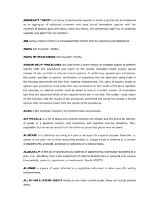 AGGREGATE THEORY is a theory of partnership taxation in which a partnership is considered
as an aggregate of individual co-owners who have bound themselves together with the
intention of sharing gains and loses; under this theory, the partnership itself has no existence
separate and apart from its members.


AGI (Annual Gross Income) is annualized total income prior to exclusions and deductions.


AGING see ACCOUNT AGING.


AGING OF RECEIVABLES see ACCOUNT AGING.


AGREED UPON PROCEDURES are used when a client retains an external auditor to perform
specific tests and procedures and report on the results. Examples might include special
reviews of loan portfolio or internal control systems. In performing agreed-upon procedures,
the auditor provides no opinion, certification, or assurance that the assertions being made in
the financial statements are free from material misstatement. The users of reports based on
agreed-upon procedures must draw their own conclusions on the results of the tests reported.
For example, an external auditor could be asked to look at a certain number of corporation
loan files and document which of the required forms are in the files. The auditor would report
on the selection and the results of the procedures performed but would not provide a formal
opinion with conclusions drawn from the results of the procedures.


AICPA is the American Institute [of] Certified Public Accountants.


AIR WAYBILL is a bill of lading and contract between the shipper and the airline for delivery
of goods to a specified location, and sometimes with specified delivery date/time. Non-
negotiable, but serves as receipt from the airline to prove that goods were received.


ALLOCATE is to distribute according to a plan or set apart for a special purpose. Examples: a.
spread a cost over two or more accounting periods; b. charge a cost or revenue to a number
of departments, products, processes or activities on a rational basis.


ALLOCATION is the act of distributing by allotting or apportioning; distribution according to a
plan, e.g., allocating costs is the assignment of costs to departments or products over various
time periods, products, operations, or investments. See ALLOCATE.


ALLONGE is a piece of paper attached to a negotiable instrument to allow space for writing
endorsements.


ALL OTHER CURRENT ASSETS relates to any other current assets. Does not include prepaid
items.
 