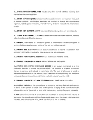 ALL OTHER CURRENT LIABILITIES includes any other current liabilities, including bank
overdrafts and accrued expenses.


ALL OTHER EXPENSES (NET) includes miscellaneous other income and expenses (net), such
as interest expense, miscellaneous expenses not included in general and administrative
expenses, netted against recoveries, interest income, dividends received and miscellaneous
income.


ALL OTHER NON-CURRENT ASSETS are prepaid items and any other non-current assets.


ALL OTHER NON-CURRENT LIABILITIES means any other non-current liabilities, including
subordinated debt, and liability reserves.


ALLOWANCE, within Sales, is a concession granted to customers for unsatisfactory goods or
services. Reduces sales because a portion of the sale has not been earned.


ALLOWANCE FOR BAD DEBTS is an account established to record a subtraction from
ACCOUNTS RECEIVABLE, to allow for those accounts that will not be paid.


ALLOWANCE FOR DOUBTFUL ACCOUNTS see ALLOWANCE FOR BAD DEBTS.


ALLOWANCE FOR DOUBTFUL DEBTS see ALLOWANCE FOR BAD DEBTS.


ALLOWANCE FOR NOTES RECEIVABLE LOSSES is an account maintained at a level
considered adequate to provide for probable losses. The provision is increased by amounts
charged to earnings and reduced by net charge-offs. The level of allowance is based on
management’s evaluation of the portfolio, which takes into account prevailing and anticipated
business and economic conditions and the net realizable value of securities held.


ALLOWANCE FOR UNCOLLECTIBLE ACCOUNTS see ALLOWANCE FOR BAD DEBTS.


ALLOWANCE METHOD is the accepted way to account for bad debt. Bad debt expense may
be based on the percent of credit sales for the period, an aging of the accounts receivable
balance at the end of the period, or some other method, e.g., percent of accounts receivable.


ALPHA is the measurement of returns from an investment in excess of market returns. It
represents the amount expected from fundamental causes, e.g. the growth rate in earnings
per share. This contrasts with BETA, which is a measure of risk or volatility.
 