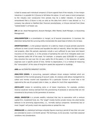 is best to assess each individual company's Z-Score against that of the industry. In low margin
industries it is possible for Z-Scores to fall below the above. In such cases a trend comparison
to the industry over consecutive time periods may be a better indicator. It should be
remembered that a Z-Score is only as valid as the data from which it was derived i.e. if a
company has altered or falsified their financial records/books, a Z-Score derived from those
"cooked books" is of lesser use.


AM can be: Asset Management, Account Manager, After Market, Audit Manager, or Accounting
Management.


AMALGAMATION is a consolidation or merger, as of several corporations. In business, the
distinction being that the surviving entity incorporates the asset base of others into its base.


AMORTIZATION 1. is the gradual reduction of a debt by means of equal periodic payments
sufficient to meet current interest and liquidate the debt at maturity. When the debt involves
real property, often the periodic payments include a sum sufficient to pay taxes and hazard
insurance on the property. 2. is the process of spreading the cost of an intangible asset over
the expected useful life of the asset. For example: a company pays $100,000 for a patent,
they amortize the cost over the 16 year useful life of the patent. 3. the deduction of capital
expenses over a specific period of time. Similar to depreciation, it is a method of measuring
the "consumption" of the value of long-term assets like equipment or buildings.


AMS see AUTOMATED MANIFEST SYSTEM.


ANALYSIS CODES, in accounting, represent software driven analysis methods which are
independent of the normal grouping of account codes. An analysis code allows management to
collect and monitor income and expenditure for a particular function or event that is not
captured by the use of a project code or class, i.e. allows for much finer segmentation.


ANCILLARY relates to something extra or of lesser importance. For example, ancillary
revenue would be revenue derived from the provisioning of products or services that are not
considered to be primary to the generation of revenue.


ANGEL INVESTOR is a private wealthy individual that has no association with a venture
capital firm, investment fund, etc. The "angel" invests his/her private money into what he/she
believes to be promising opportunities, i.e., normally startup companies. Sometimes two or
more "angels" will jointly invest into opportunities to spread the risk.


ANNUALIZE is a statistical technique whereby figures covering a period of less than one year
are extended to cover a 12-month period. The technique, to be accurate, must take seasonal
variations into consideration.
 