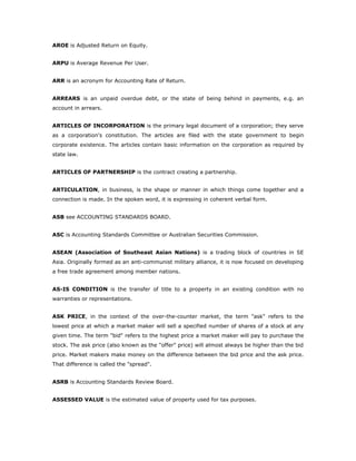 AROE is Adjusted Return on Equity.


ARPU is Average Revenue Per User.


ARR is an acronym for Accounting Rate of Return.


ARREARS is an unpaid overdue debt, or the state of being behind in payments, e.g. an
account in arrears.


ARTICLES OF INCORPORATION is the primary legal document of a corporation; they serve
as a corporation's constitution. The articles are filed with the state government to begin
corporate existence. The articles contain basic information on the corporation as required by
state law.


ARTICLES OF PARTNERSHIP is the contract creating a partnership.


ARTICULATION, in business, is the shape or manner in which things come together and a
connection is made. In the spoken word, it is expressing in coherent verbal form.


ASB see ACCOUNTING STANDARDS BOARD.


ASC is Accounting Standards Committee or Australian Securities Commission.


ASEAN (Association of Southeast Asian Nations) is a trading block of countries in SE
Asia. Originally formed as an anti-communist military alliance, it is now focused on developing
a free trade agreement among member nations.


AS-IS CONDITION is the transfer of title to a property in an existing condition with no
warranties or representations.


ASK PRICE, in the context of the over-the-counter market, the term "ask" refers to the
lowest price at which a market maker will sell a specified number of shares of a stock at any
given time. The term "bid" refers to the highest price a market maker will pay to purchase the
stock. The ask price (also known as the "offer" price) will almost always be higher than the bid
price. Market makers make money on the difference between the bid price and the ask price.
That difference is called the "spread".


ASRB is Accounting Standards Review Board.


ASSESSED VALUE is the estimated value of property used for tax purposes.
 