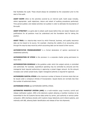 that facilitates the audit. These should always be completed by the corporation prior to the
start of the audit.


AUDIT SCOPE refers to the activities covered by an internal audit. Audit scope includes,
where appropriate: audit objectives; nature and extent of auditing procedures performed;
Time period audited; and related activities not audited in order to delineate the boundaries of
the audit.


AUDIT STRATEGY is a game plan to attack audit issues before they are raised. Reasons and
justifications for all positions must be understood and the foundation laid for taking the
position.


AUDIT TRAIL is a step-by-step record by which financial, business, and quality assurance
data can be traced to its source. For example: checking the validity of an accounting entry
through the step-by-step record by which accounting data can be traced to their source.


AUTHORITATIVE PRONOUNCEMENT is a formal declaration of opinion sanctioned by
established authority.


AUTHORIZATION OF STOCK is the provision in a corporate charter giving permission to
issue stock.


AUTHORIZATION SCHEDULE is the guideline under which the subject activity is controlled
and authorized. For example, expenditure spending may be controlled by amounts and the
managerial level required authorizing or approving a preset trigger amount. As the amount
increases over certain preset levels, higher managerial authority is required for approval.


AUTHORIZED CAPITAL STOCK is the maximum number of shares of common stock that can
be issued under a company's Articles of Incorporation. Issued shares are normally less than
the number of authorized shares.


AUTHORIZED STOCK see AUTHORIZED CAPITAL STOCK.


AUTOMATED MANIFEST SYSTEM (AMS) is a multi-modular cargo inventory control and
release notification system. AMS is the electronic system allowing a manifest inventory to be
transmitted to the US Customs Service data center by carrier, port authority or service center
computers. AMS interfaces directly with Customs Cargo Selectivity and In-Bond systems, and
indirectly with ABI, allowing faster identification and release of low risk shipments.
 