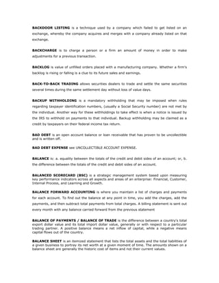 BACKDOOR LISTING is a technique used by a company which failed to get listed on an
exchange, whereby the company acquires and merges with a company already listed on that
exchange.


BACKCHARGE is to charge a person or a firm an amount of money in order to make
adjustments for a previous transaction.


BACKLOG is value of unfilled orders placed with a manufacturing company. Whether a firm's
backlog is rising or falling is a clue to its future sales and earnings.


BACK-TO-BACK TRADING allows securities dealers to trade and settle the same securities
several times during the same settlement day without loss of value days.


BACKUP WITHHOLDING is a mandatory withholding that may be imposed when rules
regarding taxpayer identification numbers, (usually a Social Security number) are not met by
the individual. Another way for these withholdings to take effect is when a notice is issued by
the IRS to withhold on payments to that individual. Backup withholding may be claimed as a
credit by taxpayers on their federal income tax return.


BAD DEBT is an open account balance or loan receivable that has proven to be uncollectible
and is written off.

BAD DEBT EXPENSE see UNCOLLECTIBLE ACCOUNT EXPENSE.


BALANCE is: a. equality between the totals of the credit and debit sides of an account; or, b.
the difference between the totals of the credit and debit sides of an account.


BALANCED SCORECARD (BSC) is a strategic management system based upon measuring
key performance indicators across all aspects and areas of an enterprise: Financial, Customer,
Internal Process, and Learning and Growth.

BALANCE FORWARD ACCOUNTING is where you maintain a list of charges and payments
for each account. To find out the balance at any point in time, you add the charges, add the
payments, and then subtract total payments from total charges. A billing statement is sent out
every month with any balance carried forward from the previous statement


BALANCE OF PAYMENTS / BALANCE OF TRADE is the difference between a country's total
export dollar value and its total import dollar value, generally or with respect to a particular
trading partner. A positive balance means a net inflow of capital, while a negative means
capital flows out of the country.

BALANCE SHEET is an itemized statement that lists the total assets and the total liabilities of
a given business to portray its net worth at a given moment of time. The amounts shown on a
balance sheet are generally the historic cost of items and not their current values.
 