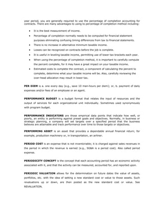 year period, you are generally required to use the percentage of completion accounting for
contracts. There are many advantages to using to percentage of completion method including:

   •   It is the best measurement of income.

   •   Percentage of completion normally needs to be computed for financial statement
       purposes eliminating confusing timing differences from tax to financial statements.
   •   There is no increase in alternative minimum taxable income.

   •   Losses can be recognized on contracts before the job is complete.

   •   It is useful in leveling taxable income, permitting use of lower tax brackets each year.

   •   When using the percentage of completion method, it is important to carefully compute
       the percent complete, for it may have a great impact on your taxable income.
   •   Estimated costs to complete the contract, a component of calculating the percent to
       complete, determine what your taxable income will be. Also, carefully reviewing the
       over-head allocation may result in lower tax.


PER DIEM is a. one every day (e.g., save 10 man-hours per diem); or, b. payment of daily
expenses and/or fees of an employee or an agent.


PERFORMANCE BUDGET is a budget format that relates the input of resources and the
output of services for each organizational unit individually. Sometimes used synonymously
with program budget.


PERFORMANCE INDICATORS are those empirical data points that indicate how well, or
poorly, an entity is performing against preset goals and objectives. Normally, in business or
strategic planning, a company will set targets over a specified period that the business
believes are attainable and track performance over time to those targets or objectives.

PERFORMING ASSET is an asset that provides a dependable annual financial return; for
example, production machinery or, in transportation, an airliner.


PERIOD COST is an expense that is not inventoriable; it is charged against sales revenues in
the period in which the revenue is earned (e.g., SG&A is a period cost). Also called period
expense.


PERIODICITY CONCEPT is the concept that each accounting period has an economic activity
associated with it, and that the activity can be measured, accounted for, and reported upon.


PERIODIC VALUATION allows for the determination on future dates the value of assets,
portfolios, etc. with the idea of setting a new standard cost or value to those assets. Such
revaluations up or down, are then posted as the new standard cost or value. See
REVALUATION.
 