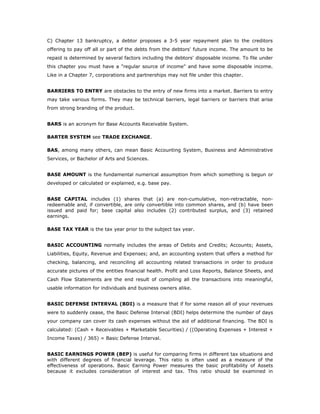 C) Chapter 13 bankruptcy, a debtor proposes a 3-5 year repayment plan to the creditors
offering to pay off all or part of the debts from the debtors' future income. The amount to be
repaid is determined by several factors including the debtors' disposable income. To file under
this chapter you must have a "regular source of income" and have some disposable income.
Like in a Chapter 7, corporations and partnerships may not file under this chapter.


BARRIERS TO ENTRY are obstacles to the entry of new firms into a market. Barriers to entry
may take various forms. They may be technical barriers, legal barriers or barriers that arise
from strong branding of the product.


BARS is an acronym for Base Accounts Receivable System.

BARTER SYSTEM see TRADE EXCHANGE.

BAS, among many others, can mean Basic Accounting System, Business and Administrative
Services, or Bachelor of Arts and Sciences.


BASE AMOUNT is the fundamental numerical assumption from which something is begun or
developed or calculated or explained, e.g. base pay.


BASE CAPITAL includes (1) shares that (a) are non-cumulative, non-retractable, non-
redeemable and, if convertible, are only convertible into common shares, and (b) have been
issued and paid for; base capital also includes (2) contributed surplus, and (3) retained
earnings.

BASE TAX YEAR is the tax year prior to the subject tax year.


BASIC ACCOUNTING normally includes the areas of Debits and Credits; Accounts; Assets,
Liabilities, Equity, Revenue and Expenses; and, an accounting system that offers a method for
checking, balancing, and reconciling all accounting related transactions in order to produce
accurate pictures of the entities financial health. Profit and Loss Reports, Balance Sheets, and
Cash Flow Statements are the end result of compiling all the transactions into meaningful,
usable information for individuals and business owners alike.


BASIC DEFENSE INTERVAL (BDI) is a measure that if for some reason all of your revenues
were to suddenly cease, the Basic Defense Interval (BDI) helps determine the number of days
your company can cover its cash expenses without the aid of additional financing. The BDI is
calculated: (Cash + Receivables + Marketable Securities) / ((Operating Expenses + Interest +
Income Taxes) / 365) = Basic Defense Interval.


BASIC EARNINGS POWER (BEP) is useful for comparing firms in different tax situations and
with different degrees of financial leverage. This ratio is often used as a measure of the
effectiveness of operations. Basic Earning Power measures the basic profitability of Assets
because it excludes consideration of interest and tax. This ratio should be examined in
 