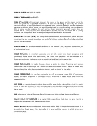 BILL IN PLACE see SHIP IN PLACE.


BILL OF EXCHANGE see DRAFT.


BILL OF LADING is the contract between the owner of the goods and the cargo carrier to
move the goods to a specified destination. A clean bill of lading is issued by the carrier
verifying receipt of the merchandise in apparent good condition (without visually apparent
damage or defect). Bills of lading can sometimes be made to cover the whole trip, or separate
bills of lading can be prepared for each carrier. Ocean shipments generally require two, an
Inland Bill of Lading covering land transportation to the port and an Ocean Bill of Lading
covering the ship portion. Bills of lading are negotiable while cargo is in transit.

BILL OF MATERIALS (BOM) is a listing of all the assemblies, sub-assemblies, parts, and raw
materials that are needed to produce one unit of a finished product. Each finished product has
its own bill of materials.


BILL OF SALE is a written statement attesting to the transfer (sale) of goods, possessions, or
a business to a buyer.


BILLS PAYABLE, in merchant accounts, are all bills which have been accepted, and
promissory notes which have been made, are called "bills payable," and are entered in a
ledger account under that name, and recorded in a book bearing the same title.


BILLS PURCHASED, in trade finance, allows a seller to obtain financing and receive
immediate funds in exchange for a sales document not drawn under a letter of credit. The
bank will send the sales documents to the buyer's bank on behalf of the seller.


BILLS RECEIVABLE, in merchant accounts, are all promissory notes, bills of exchange,
bonds, and other evidences or securities which a merchant or trader holds, and which are
payable to him.


BIN CARD is a stock status recording document for a particular material/item held in a stock
room. It is for the recording of stock receipts and issues and the running balance which should
be on hand.


BIR is Bureau of Internal Revenue, Benefit/Investment Ratio, or Best Incremental Return.


BLACK HOLE EXPENDITURE is a capital R&D expenditure that does not give rise to a
depreciable asset and is not otherwise deductible.


BLACK MARKETS are created when buyers and sellers meet to negotiate the exchange of a
prohibited or illegal good. More generally, it is any unofficial market in which prices are
inordinately high.
 