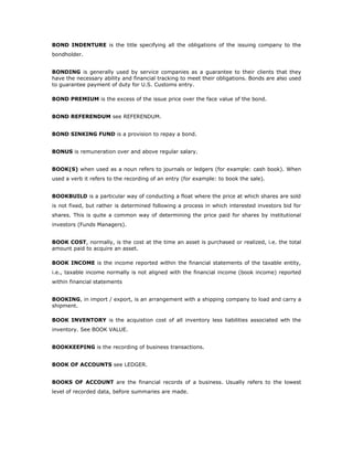 BOND INDENTURE is the title specifying all the obligations of the issuing company to the
bondholder.


BONDING is generally used by service companies as a guarantee to their clients that they
have the necessary ability and financial tracking to meet their obligations. Bonds are also used
to guarantee payment of duty for U.S. Customs entry.

BOND PREMIUM is the excess of the issue price over the face value of the bond.


BOND REFERENDUM see REFERENDUM.


BOND SINKING FUND is a provision to repay a bond.


BONUS is remuneration over and above regular salary.


BOOK(S) when used as a noun refers to journals or ledgers (for example: cash book). When
used a verb it refers to the recording of an entry (for example: to book the sale).


BOOKBUILD is a particular way of conducting a float where the price at which shares are sold
is not fixed, but rather is determined following a process in which interested investors bid for
shares. This is quite a common way of determining the price paid for shares by institutional
investors (Funds Managers).


BOOK COST, normally, is the cost at the time an asset is purchased or realized, i.e. the total
amount paid to acquire an asset.

BOOK INCOME is the income reported within the financial statements of the taxable entity,
i.e., taxable income normally is not aligned with the financial income (book income) reported
within financial statements


BOOKING, in import / export, is an arrangement with a shipping company to load and carry a
shipment.

BOOK INVENTORY is the acquistion cost of all inventory less liabilities associated wth the
inventory. See BOOK VALUE.


BOOKKEEPING is the recording of business transactions.


BOOK OF ACCOUNTS see LEDGER.


BOOKS OF ACCOUNT are the financial records of a business. Usually refers to the lowest
level of recorded data, before summaries are made.
 