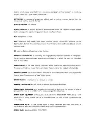 balance sheet, sales generated from a marketing campaign, or final decision on most any
subject (Often said: “give me the bottom line”).


BOTTOM UP is a concept of analyzing a subject, such as costs or revenue, starting from the
lowest level working towards the top.

BOUGHT LEDGER see LEDGER.


BOUNCED CHECK is a check written for an amount exceeding the checking account balance
that is subsequently rejected for payment due to insufficient funds.


BOY is Beginning Of Year.


BPO, dependent upon usage, could mean Business Process Outsourcing, Business Process
Optimization, Blanket Purchase Order, Broker Price Opinions, Business Process Object, or Bank
Payment Order.


BR could be Backward Reporting or Bad Register.


BRANCH ACCOUNTING is accounting for geographically separated sections of enterprises.
The accounting system adopted depends upon the degree to which the branch is controlled
from its head office.


BRAND IMAGE is the view held by consumers about a particular brand of good or service.
The stronger the brand image the more inelastic the demand for the product is likely to be.


BRAND LOYALTY is a situation when a consumer is reluctant to switch from consumption of a
favored good. The consumer is "loyal" to the brand.


BRAND NAME is a name given to a product or service.


BREACH OF CONTRACT is the failure to perform provisions of a contract.


BREAK-EVEN ANALYSIS is an analysis method used to determine the number of jobs or
products that need to be sold to reach a break-even point in a business.

BREAK-EVEN EQUATION is the equation that determines BREAK-EVEN POINT. Let p = unit
selling price, v = unit variable cost, FC = total fixed costs, x = sales in units. The equation: px
= vx + FC.


BREAK-EVEN POINT is the volume point at which revenues and costs are equal; a
combination of sales and costs that will yield a no profit/no loss operation.

BREAK-EVEN SALESsee BREAK-EVEN POINT.
 