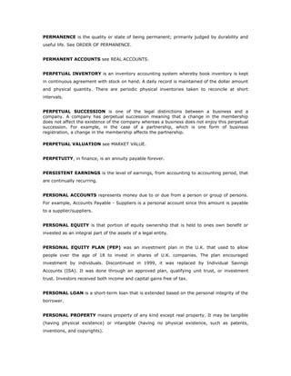 PERMANENCE is the quality or state of being permanent; primarily judged by durability and
useful life. See ORDER OF PERMANENCE.


PERMANENT ACCOUNTS see REAL ACCOUNTS.


PERPETUAL INVENTORY is an inventory accounting system whereby book inventory is kept
in continuous agreement with stock on hand. A daily record is maintained of the dollar amount
and physical quantity. There are periodic physical inventories taken to reconcile at short
intervals.


PERPETUAL SUCCESSION is one of the legal distinctions between a business and a
company. A company has perpetual succession meaning that a change in the membership
does not affect the existence of the company whereas a business does not enjoy this perpetual
succession. For example, in the case of a partnership, which is one form of business
registration, a change in the membership affects the partnership.

PERPETUAL VALUATION see MARKET VALUE.


PERPETUITY, in finance, is an annuity payable forever.


PERSISTENT EARNINGS is the level of earnings, from accounting to accounting period, that
are continually recurring.


PERSONAL ACCOUNTS represents money due to or due from a person or group of persons.
For example, Accounts Payable - Suppliers is a personal account since this amount is payable
to a supplier/suppliers.


PERSONAL EQUITY is that portion of equity ownership that is held to ones own benefit or
invested as an integral part of the assets of a legal entity.


PERSONAL EQUITY PLAN (PEP) was an investment plan in the U.K. that used to allow
people over the age of 18 to invest in shares of U.K. companies. The plan encouraged
investment by individuals. Discontinued in 1999, it was replaced by Individual Savings
Accounts (ISA). It was done through an approved plan, qualifying unit trust, or investment
trust. Investors received both income and capital gains free of tax.


PERSONAL LOAN is a short-term loan that is extended based on the personal integrity of the
borrower.


PERSONAL PROPERTY means property of any kind except real property. It may be tangible
(having physical existence) or intangible (having no physical existence, such as patents,
inventions, and copyrights).
 