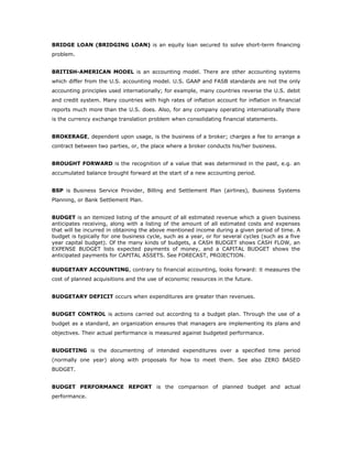 BRIDGE LOAN (BRIDGING LOAN) is an equity loan secured to solve short-term financing
problem.


BRITISH-AMERICAN MODEL is an accounting model. There are other accounting systems
which differ from the U.S. accounting model. U.S. GAAP and FASB standards are not the only
accounting principles used internationally; for example, many countries reverse the U.S. debit
and credit system. Many countries with high rates of inflation account for inflation in financial
reports much more than the U.S. does. Also, for any company operating internationally there
is the currency exchange translation problem when consolidating financial statements.


BROKERAGE, dependent upon usage, is the business of a broker; charges a fee to arrange a
contract between two parties, or, the place where a broker conducts his/her business.


BROUGHT FORWARD is the recognition of a value that was determined in the past, e.g. an
accumulated balance brought forward at the start of a new accounting period.


BSP is Business Service Provider, Billing and Settlement Plan (airlines), Business Systems
Planning, or Bank Settlement Plan.


BUDGET is an itemized listing of the amount of all estimated revenue which a given business
anticipates receiving, along with a listing of the amount of all estimated costs and expenses
that will be incurred in obtaining the above mentioned income during a given period of time. A
budget is typically for one business cycle, such as a year, or for several cycles (such as a five
year capital budget). Of the many kinds of budgets, a CASH BUDGET shows CASH FLOW, an
EXPENSE BUDGET lists expected payments of money, and a CAPITAL BUDGET shows the
anticipated payments for CAPITAL ASSETS. See FORECAST, PROJECTION.

BUDGETARY ACCOUNTING, contrary to financial accounting, looks forward: it measures the
cost of planned acquisitions and the use of economic resources in the future.


BUDGETARY DEFICIT occurs when expenditures are greater than revenues.


BUDGET CONTROL is actions carried out according to a budget plan. Through the use of a
budget as a standard, an organization ensures that managers are implementing its plans and
objectives. Their actual performance is measured against budgeted performance.


BUDGETING is the documenting of intended expenditures over a specified time period
(normally one year) along with proposals for how to meet them. See also ZERO BASED
BUDGET.


BUDGET PERFORMANCE REPORT is the comparison of planned budget and actual
performance.
 