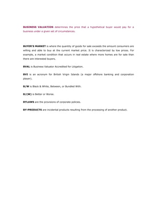 BUSINESS VALUATION determines the price that a hypothetical buyer would pay for a
business under a given set of circumstances.




BUYER'S MARKET is where the quantity of goods for sale exceeds the amount consumers are
willing and able to buy at the current market price. It is characterized by low prices. For
example, a market condition that occurs in real estate where more homes are for sale than
there are interested buyers.


BVAL is Business Valuator Accredited for Litigation.


BVI is an acronym for British Virgin Islands (a major offshore banking and corporation
player).


B/W is Black & White, Between, or Bundled With.


B/(W) is Better or Worse.


BYLAWS are the provisions of corporate policies.


BY-PRODUCTS are incidental products resulting from the processing of another product.
 