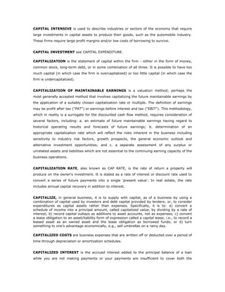 CAPITAL INTENSIVE is used to describe industries or sectors of the economy that require
large investments in capital assets to produce their goods, such as the automobile industry.
These firms require large profit margins and/or low costs of borrowing to survive.


CAPITAL INVESTMENT see CAPITAL EXPENDITURE.

CAPITALIZATION is the statement of capital within the firm - either in the form of money,
common stock, long-term debt, or in some combination of all three. It is possible to have too
much capital (in which case the firm is overcapitalized) or too little capital (in which case the
firm is undercapitalized).


CAPITALIZATION OF MAINTAINABLE EARNINGS is a valuation method; perhaps the
most generally accepted method that involves capitalizing the future maintainable earnings by
the application of a suitably chosen capitalization rate or multiple. The definition of earnings
may be profit after tax ("PAT") or earnings before interest and tax ("EBIT"). This methodology,
which in reality is a surrogate for the discounted cash flow method, requires consideration of
several factors, including: a. an estimate of future maintainable earnings having regard to
historical operating results and forecasts of future earnings; b. determination of an
appropriate capitalization rate which will reflect the risks inherent in the business including
sensitivity to industry risk factors, growth prospects, the general economic outlook and
alternative investment opportunities; and c. a separate assessment of any surplus or
unrelated assets and liabilities which are not essential to the continuing earning capacity of the
business operations.


CAPITALIZATION RATE, also known as CAP RATE, is the rate of return a property will
produce on the owner's investment. It is stated as a rate of interest or discount rate used to
convert a series of future payments into a single 'present value'. In real estate, the rate
includes annual capital recovery in addition to interest.


CAPITALIZE, in general business, it is to supply with capital, as of a business by using a
combination of capital used by investors and debt capital provided by lenders; or, to consider
expenditures as capital assets rather than expenses. Specifically, it is to: a) convert a
schedule of income into a principal amount, called capitalized value, by dividing by a rate of
interest; b) record capital outlays as additions to asset accounts, not as expenses; c) convert
a lease obligation to an asset/liability form of expression called a capital lease, i.e., to record a
leased asset as an owned asset and the lease obligation as borrowed funds; or d) turn
something to one’s advantage economically, e.g., sell umbrellas on a rainy day.

CAPITALIZED COSTS are business expenses that are written off or deducted over a period of
time through depreciation or amortization schedules.


CAPITALIZED INTEREST is the accrued interest added to the principal balance of a loan
while you are not making payments or your payments are insufficient to cover both the
 