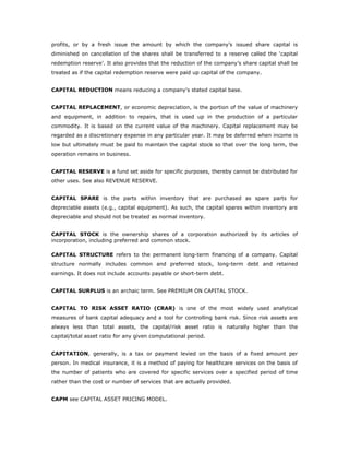 profits, or by a fresh issue the amount by which the company’s issued share capital is
diminished on cancellation of the shares shall be transferred to a reserve called the ‘capital
redemption reserve’. It also provides that the reduction of the company’s share capital shall be
treated as if the capital redemption reserve were paid up capital of the company.


CAPITAL REDUCTION means reducing a company's stated capital base.


CAPITAL REPLACEMENT, or economic depreciation, is the portion of the value of machinery
and equipment, in addition to repairs, that is used up in the production of a particular
commodity. It is based on the current value of the machinery. Capital replacement may be
regarded as a discretionary expense in any particular year. It may be deferred when income is
low but ultimately must be paid to maintain the capital stock so that over the long term, the
operation remains in business.


CAPITAL RESERVE is a fund set aside for specific purposes, thereby cannot be distributed for
other uses. See also REVENUE RESERVE.


CAPITAL SPARE is the parts within inventory that are purchased as spare parts for
depreciable assets (e.g., capital equipment). As such, the capital spares within inventory are
depreciable and should not be treated as normal inventory.


CAPITAL STOCK is the ownership shares of a corporation authorized by its articles of
incorporation, including preferred and common stock.

CAPITAL STRUCTURE refers to the permanent long-term financing of a company. Capital
structure normally includes common and preferred stock, long-term debt and retained
earnings. It does not include accounts payable or short-term debt.


CAPITAL SURPLUS is an archaic term. See PREMIUM ON CAPITAL STOCK.


CAPITAL TO RISK ASSET RATIO (CRAR) is one of the most widely used analytical
measures of bank capital adequacy and a tool for controlling bank risk. Since risk assets are
always less than total assets, the capital/risk asset ratio is naturally higher than the
capital/total asset ratio for any given computational period.


CAPITATION, generally, is a tax or payment levied on the basis of a fixed amount per
person. In medical insurance, it is a method of paying for healthcare services on the basis of
the number of patients who are covered for specific services over a specified period of time
rather than the cost or number of services that are actually provided.


CAPM see CAPITAL ASSET PRICING MODEL.
 