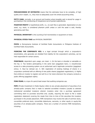 PERVASIVENESS OF ESTIMATES means that the estimates have to be complete, of high
quality and in depth, i.e., they have to adequately cover the whole accounting entity.


PETTY CASH, normally, is an account and location where tangible cash is stored for usage in
purchasing or the reimbursing of inexpensive out-of-pocket expenditures.

PHANTOM PROFIT is hypothetical profit, i.e., no cash flow is generated. Appreciation on any
asset, e.g. stock, is considered phantom profit unless or until the asset is sold, thereby
generating cash flow.


PHYSICAL INVENTORY is the counting of all merchandise or equipment on hand.


PHYSICAL STOCK-TAKE see PHYSICAL INVENTORY.


PICPA is Pennsylvania Institute of Certified Public Accountants or Philippine Institute of
Certified Public Accountants.


PIERCING THE CORPORATE VEIL is a legal concept through which a corporation's
shareholders, who generally are shielded from liability for the corporation's activities, can be
held responsible for certain actions.


PIGGYBACK, dependent upon usage, can mean: 1. On the back or shoulder or astraddle on
the hip; 2. Two lenders participating in the same loan (piggyback loan); 3. Unauthorized
access to a data processing system via an authorized user's legitimate connection (piggyback
entry); 4. Haul by railroad car; 5. SEC registration of existing holdings of shares in a
corporation combined with an offering of new public shares (piggyback registration); 6. Rights
that entitle an investor to register and sell his or her stock whenever the company conducts a
public offering (piggyback rights).


PINK PEARL is a type of a pencil-lead eraser that auditing companies use.


PIPE (Private Investment in Public Equity) refers to any private placement of securities of an
already-public company that is made to selected accredited investors (usually to selected
institutional accredited investors) wherein investors enter into a purchase agreement
committing them to purchase securities and, usually, requiring the issuer to file a resale
registration statement covering the resale from time to time of the securities the investors
purchased in the private placement. PIPE transactions may involve the sale of common stock,
convertible preferred stock, convertible debentures, warrants, or other equity or equity-like
securities of an already-public company. There are a number of common PIPE transactions,
including:
 