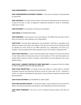 CASH DISBURSEMENT see DISBURSE/DISBURSEMENT.


CASH DISBURSEMENTS/PAYMENTS JOURNAL is the journal recording all disbursements
(or payments).


CASH DISCOUNT is a refund of some fraction of the amount paid because the purchase price
is paid by the buyer in cash, as opposed to making the purchase on credit or, sometimes,
credit card or check.


CASH DIVIDEND is the payment of earnings to shareholders.


CASH DRAW see PROPRIETORS DRAW.


CASH EARNINGS is cash revenues minus cash expenses. This differs from earnings in that it
does not include non-cash expenses such as depreciation.


CASH FLOW is earnings before depreciation and amortization. Cash flow is calculated as the
difference between cash inflows and outflows. Cash flow can be derived from Operating Profit
by adjusting for items which do not affect payments (e.g. depreciation) and items (e.g.
changes in working capital) which affect payments but are not recorded in Operating Profit.


CASH FLOW ANALYSIS is a type of financial analysis that compares the timing and amount
of cash inflows with the timing and amount of cash outflows. A firm’s cash flow position can
greatly affect its ability to remain in business. These effects may not be apparent from a cost-
benefit analysis.


CASH FLOW / CURRENT PORTION OF LONG TERM DEBT is a measure of the firm's ability
to meet its obligations with internally generated cash.

CASH FLOW PROJECTION is a forecast of the cash (checks or money orders) a business
anticipates receiving and disbursing during the course of a given span of time - frequently a
month. It is useful in anticipating the cash portion of your business at specific times during the
period projected.


CASH FLOW STATEMENT see STATEMENT OF CASH FLOWS.


CASH FREE BALANCE AMOUNT, in the general ledger, usually represents the net amount of
Balance Forward plus Allocations plus Revenue minus Expenditures minus Encumbrances.


CASH FROM FINANCING is the sum of all the individual financing activity cash flow line
items.
 