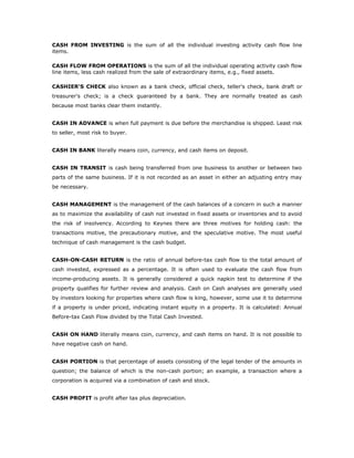 CASH FROM INVESTING is the sum of all the individual investing activity cash flow line
items.

CASH FLOW FROM OPERATIONS is the sum of all the individual operating activity cash flow
line items, less cash realized from the sale of extraordinary items, e.g., fixed assets.

CASHIER'S CHECK also known as a bank check, official check, teller's check, bank draft or
treasurer's check; is a check guaranteed by a bank. They are normally treated as cash
because most banks clear them instantly.


CASH IN ADVANCE is when full payment is due before the merchandise is shipped. Least risk
to seller, most risk to buyer.


CASH IN BANK literally means coin, currency, and cash items on deposit.


CASH IN TRANSIT is cash being transferred from one business to another or between two
parts of the same business. If it is not recorded as an asset in either an adjusting entry may
be necessary.


CASH MANAGEMENT is the management of the cash balances of a concern in such a manner
as to maximize the availability of cash not invested in fixed assets or inventories and to avoid
the risk of insolvency. According to Keynes there are three motives for holding cash: the
transactions motive, the precautionary motive, and the speculative motive. The most useful
technique of cash management is the cash budget.


CASH-ON-CASH RETURN is the ratio of annual before-tax cash flow to the total amount of
cash invested, expressed as a percentage. It is often used to evaluate the cash flow from
income-producing assets. It is generally considered a quick napkin test to determine if the
property qualifies for further review and analysis. Cash on Cash analyses are generally used
by investors looking for properties where cash flow is king, however, some use it to determine
if a property is under priced, indicating instant equity in a property. It is calculated: Annual
Before-tax Cash Flow divided by the Total Cash Invested.


CASH ON HAND literally means coin, currency, and cash items on hand. It is not possible to
have negative cash on hand.


CASH PORTION is that percentage of assets consisting of the legal tender of the amounts in
question; the balance of which is the non-cash portion; an example, a transaction where a
corporation is acquired via a combination of cash and stock.


CASH PROFIT is profit after tax plus depreciation.
 