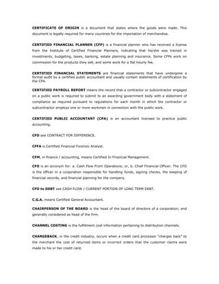 CERTIFICATE OF ORIGIN is a document that states where the goods were made. This
document is legally required for many countries for the importation of merchandise.


CERTIFIED FINANCIAL PLANNER (CFP) is a financial planner who has received a license
from the Institute of Certified Financial Planners, indicating that he/she was trained in
investments, budgeting, taxes, banking, estate planning and insurance. Some CFPs work on
commission for the products they sell, and some work for a flat hourly fee.


CERTIFIED FINANCIAL STATEMENTS are financial statements that have undergone a
formal audit by a certified public accountant and usually contain statements of certification by
the CPA.

CERTIFIED PAYROLL REPORT means the record that a contractor or subcontractor engaged
on a public work is required to submit to an awarding government body with a statement of
compliance as required pursuant to regulations for each month in which the contractor or
subcontractor employs one or more workmen in connection with the public work.


CERTIFIED PUBLIC ACCOUNTANT (CPA) is an accountant licensed to practice public
accounting.


CFD see CONTRACT FOR DIFFERENCE.


CFFA is Certified Financial Forensic Analyst.


CFM, in finance / accounting, means Certified In Financial Management.

CFO is an acronym for: a. Cash Flow From Operations; or, b. Chief Financial Officer. The CFO
is the officer in a corporation responsible for handling funds, signing checks, the keeping of
financial records, and financial planning for the company.


CFO to DEBT see CASH FLOW / CURRENT PORTION OF LONG TERM DEBT.


C.G.A. means Certified General Accountant.

CHAIRPERSON OF THE BOARD is the head of the board of directors of a corporation, and
generally considered as head of the firm.


CHANNEL COSTING is the fulfillment cost information pertaining to distribution channels.


CHARGEBACK, in the credit industry, occurs when a credit card processor “charges back” to
the merchant the cost of returned items or incorrect orders that the customer claims were
made to his or her credit card.
 