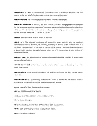 CLEARANCE LETTER is a documented certification from a recognized authority that the
cleared entity has satisfied certain requirements, payments, actions, etc.


CLEARED ITEMS are accounts payable documents which have been paid.


CLEARING ACCOUNT, in banking, is a bank account used by a mortgage servicing company
for the temporary, short-term deposit of mortgage payments that have been collected and are
either awaiting transmittal to investors who bought the mortgages or awaiting deposit in
escrow accounts. See CASH CLEARING ACCOUNT.


CLIENT is someone who pays for goods or services.


CLOSE is 1. The planned termination of accounting ledger activity with the resultant
consolidation within a business, i.e. monthly, quarterly or annual; 2.The final half-hour of a
securities trading session; 3. The price of the last transaction for a given security at the end of
a given trading session. also called closing price; or, 4. To consummate a sale, contract or
ownership transfer.


CLOSELY HELD is a description of a corporation whose voting stock is owned by a very small
number of shareholders.


CLOSING ACCOUNT is the determining the balance of an account and posting an entry to
offset such balance.


CLOSING DATE is the date the purchase of the asset becomes final and you, the new owner,
obtain title.


CLOSING ENTRY is a journal entry at the end of a period to transfer the net effect of revenue
and expense items from the income statement to owners' equity.


C.M.A. means Certified Management Accountant.

CMI see COST MANAGEMENT INDEX.


CMO see COLLATERIALIZED MORTGAGE OBLIGATION.

CNF is Cost and Freight


COA, in accounting, means Chart Of Accounts or Cost of Acquisition.

COD is Cash On Delivery; which is exactly what it means.


COC see COST OF CONTROL.
 