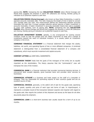 paying bills. NOTE: Comparing the two COLLECTION PERIOD ratios (Period Average and
Period End) suggests the direction in which AR collections are moving, thereby giving an
indication as to potential impacts to cash flow.

COLLECTION PERIOD (Period Average), also known as Days Sales Outstanding, is used to
appraise accounts receivable (AR). This ratio measures the length of time it takes to convert
your average sales into cash. This measurement defines the relationship between accounts
receivable and cash flow. A longer average collection period requires a higher investment in
accounts receivable. A higher investment in accounts receivable means less cash is available
to cover cash outflows, such as paying bills. NOTE: Comparing the two COLLECTION
PERIOD ratios (Period Average and Period End) suggests the direction in which AR collections
are moving, thereby giving an indication as to potential impacts to cash flow.

COLLECTIVE INVESTMENT SCHEME, globally, is any arrangement for pooling several
investors' funds so that the pooled fund can obtain economies of scale and a spread of
investments beyond the reach of individual investors. It is usually called an investment
company in the U.S.A.

COMBINED FINANCIAL STATEMENT is a financial statement that merges the assets,
liabilities, net worth, and operating figures of two or more affiliated companies. A combined
statement is distinguished from a consolidated financial statement of a company and
subsidiaries, which must reconcile investment and capital accounts.


COMFORT LETTERS see KEEP-WELL AGREEMENTS.


COMMANDER THEORY holds that the goals of the managers of the entity are as equally
important as the stockholders. The theory assumes that the "commander's" view will
transpose the view of the investor.


COMMERCIAL BANK is a financial institution that provides commercial banking services. A
commercial bank accepts deposits, gives business loans and provides other services to
businesses.

COMMERCIAL ATTACHÉ is a business and trade expert on the staff of a consulate or
embassy. They are responsible for promoting exports of their country's goods and are an
excellent source of help.

COMMERCIAL INVOICE, generally, is the seller's bill of sale for the goods sold, specifying
type of goods, quantity and price of each type and terms of sale. In import/export, it
represents a complete record of the transaction between exporter and importer with regard to
the goods sold. Also reports the content of the shipment and serves as the basis for all other
documents about the shipment.


COMMERCIAL LOAN is a short-term business loan usually issued for a term of up to six
months.
 