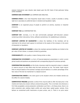analysis VentureLine uses industry data based upon the SIC Code of that particular listing
(when available).

COMMON-SIZE STATEMENT see COMMON SIZE ANALYSIS.


COMMON STOCK is the most frequently issued class of stock; usually it provides a voting
right but is secondary to preferred stock in dividend and liquidation rights.


COMPANY is an organized group of people to perform an activity, business or industrial
enterprise.


COMPANY TAX see CORPORATION TAX.


COMPANY KIT, normally, is a for sale commercially packaged self-instruction product
containing written instructions, forms, software (sometimes), for establishing an enterprise.


COMPANY LIMITED BY GUARANTEE is where the liabilities of the members will be
restricted to the amount each agrees to contribute to the assets of the company in the event
of dissolution or liquidation.


COMPANY LIMITED BY SHARES is where the members personal liabilities are limited to the
par value of their shares. a company limited by guarantee.


COMPARABILITY is the quality or state of being similar or alike.


COMPARATIVE STATEMENT is a form of financial-statement presentation in which current
period results and positions are presented with corresponding figures for previous periods.


COMPENSATING BALANCES are the funds a business might be required to keep in a deposit
or reserve account to help offset what the bank perceives as risk. The lender might require
that an amount based on the business’ average account balance or a certain percentage of the
face value of the loan be maintained in a deposit account.


COMPENSATING ERROR is the name given to the situation where one mistake cancels out
the effect of a second mistake.


COMPETITIVE PRICING generally is where firms must be able to offer the best price in the
market and meet price erosion without compromising quality. This is normally met whenever a
firm finds acceptable a prices-production combination such that: a. At these prices, there is no
other production plan yielding higher profits and using fewer capital goods; namely, firms
behave as constrained profit maximizers at given prices; and, b. There is no price vector
 