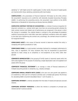 satisfying "a." with higher prices for capital goods. In other words, the prices of capital goods
are maximal within those satisfying constrained profit maximization


COMPILATION is the presentation of financial statement information by the entity without
the accountant’s assurance as to conformity with Generally Accepted Accounting Principles
(GAAP). In performing this accounting service, the accountant must conform to the AICPA
Statements on Standards for Accounting and Review Services (SSARS).


COMPLETED CONTRACT METHOD OF ACCOUNTING is a method of revenue recognition for
long-term contracts (i.e., contract which span more than one accounting period) whereby the
total contract revenue and related cost of performance are recognized in the period in which
the contract is completed. This method stands in contrast to the percentage-of-completion
method of accounting and is most often used when significant uncertainty exists with respect
to the total cost of performing the contract and, accordingly, the ultimate amount of profit to
be recognized thereon.


COMPLIANCE AUDIT is the review of financial records to determine whether the entity is
complying with specific procedures or rules.


COMPLIANCE PANEL is a multi-member committee chartered to investigate conformance to
laws, rules or regulations. On many occasions they may be empowered by government
agencies to make rulings as to compliance or non-compliance of any entity under their
perusal.


COMP0SITE DEPRECIATION is the grouping of similar assets or dissimilar assets within the
same class together for the purpose of computing a single depreciation rate to be applied to all
assets within the group.


COMPOSITE FINANCIAL STATEMENT is an average or index of financial statements of
multiple accounting periods or companies, e.g., industry averages.


COMPOUND ANNUAL GROWTH RATE (CAGR) is the year over year growth rate applied to
an investment or other part of a company's activities over a multiple-year period. The formula
for calculating CAGR is (Current Value/Base Value) ^ (1/# of years) - 1.


COMPOUND INTEREST is interest calculated from the total of original principal plus accrued
interest.


COMPOUND INTEREST PRINCIPLE is where the interest is computed on principal plus
interest earned in previous periods.
 