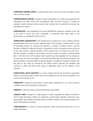 COMPOUND JOURNAL ENTRY is a journal entry that involves more than one debit or more
than one credit or both.


COMPREHENSIVE INCOME is change in equity (net assets) of an entity during a period from
transactions and other events and circumstances from non-owner sources. It includes all
changes in equity during a period, except those resulting from investments by owners and
distributions to owners.


COMPTROLLER is the misspelling of the word CONTROLLER caused by confusion in the root
of the word in French and Latin. Comptroller is sometimes used within titles in the
government, e.g. Comptroller of the Currency.


COMPULSORY LIQUIDATION is the winding-up of a company by a court. A petition must be
presented both at the court and the registered office of the company. Those by whom it may
be presented include: the company, the directors, a creditor, an official receiver, and the
Secretary of State for Trade and Industry. The grounds on which a company may be wound up
by the court include: a special resolution of the company that it be wound up by the court;
that the company is unable to pay its debts; that the number of members is reduced below
two; or that the court is of the opinion that it would be just and equitable for the company to
be wound up. The court may appoint a provisional liquidator after the winding-up petition has
been presented; it may also appoint a special manager to manage the company's property. On
the grant of the order for winding-up, the official receiver becomes the liquidator and
continues in office until some other person is appointed, either by the creditors or the
members.


CONDITIONAL SALES CONTRACT is a credit contract used for the purchase of equipment
where the purchaser doesn't receive title of the equipment until the amount specified in the
contract has been paid in full.


CONDUCIVE is tending to bring about or being partly responsible for, e.g. current working
conditions may not be conducive to productivity.


CONDUIT is a primary means by which something is transmitted,


CONDUIT DEBT is issued by a state agency or public corporation on behalf of borrowers
which include businesses, health care institutions, private higher education institutions, local
governments, and qualified individuals (loans for higher education and housing purposes). No
State credit support is provided.


CONGLOMERATE is a group of diverse companies under common ownership and run as a
single organization.
 