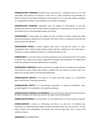 CONSERVATISM PRINCIPLE provides that accounting for a business should be fair and
reasonable. Accountants are required in their work to make evaluations and estimates, to
deliver opinions, and to select procedures. They should do so in a way that neither overstates
nor understates the affairs of the business or the results of operation.


CONSERVATIVE INVESTOR, dependent upon the degree of conservatism, is one that
protects and preserves their principal above consideration of capital gains to the point that in
the extreme they can be described as being risk averse.


CONSIGNMENT is when goods are offered for sale on behalf of another without the seller
actually purchasing or taking title to the goods. Only when there is a subsequent sale does the
owner receive any payment.


CONSIGNMENT STOCK is vendor supplied stock that is only paid for when it is used.
Consignment stock should change nothing except cash flow. Holding any more stock than is
necessary is always inefficient whether it is consignment stock or not.


CONSISTENCY is using the same accounting procedures by an accounting entity from period
to period. That means using similar measurement concepts and procedures for related items
within the company’s financial statements for one period.


CONSISTENCY PRINCIPLE requires accountants to apply the same methods and procedures
from period to period. When they change a method from one period to another they must
explain the change clearly on the financial statements.


CONSOLIDATED CAPITAL is the value of all money and other assets, on a consolidated
basis, used directly in business operations.


CONSOLIDATED ENTITY is a user-defined combination of several consolidation units,
grouped together for consolidation and reporting purposes.


CONSOLIDATED FINANCIAL STATEMENTS is the end financial statement that accounts for
all assets, liabilities and operating accounts of a parent and all subsidiaries.

CONSOLIDATED NEXUS is a consolidation of a connected series or group (usually contracts).


CONSOLIDATION is similar to refinancing, but there is no loan fee. It simplifies loan
repayment by combining several types of federal education loans into one new loan. (In the
case of Direct Loan consolidation, the interest rate may be lower than one or more of the
underlying loans.).


CONSORTIA see CONSORTIUM.
 