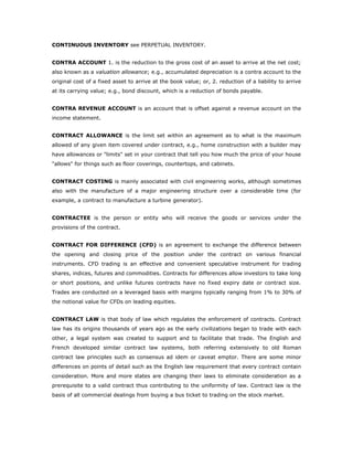 CONTINUOUS INVENTORY see PERPETUAL INVENTORY.


CONTRA ACCOUNT 1. is the reduction to the gross cost of an asset to arrive at the net cost;
also known as a valuation allowance; e.g., accumulated depreciation is a contra account to the
original cost of a fixed asset to arrive at the book value; or, 2. reduction of a liability to arrive
at its carrying value; e.g., bond discount, which is a reduction of bonds payable.


CONTRA REVENUE ACCOUNT is an account that is offset against a revenue account on the
income statement.


CONTRACT ALLOWANCE is the limit set within an agreement as to what is the maximum
allowed of any given item covered under contract, e.g., home construction with a builder may
have allowances or "limits" set in your contract that tell you how much the price of your house
"allows" for things such as floor coverings, countertops, and cabinets.


CONTRACT COSTING is mainly associated with civil engineering works, although sometimes
also with the manufacture of a major engineering structure over a considerable time (for
example, a contract to manufacture a turbine generator).


CONTRACTEE is the person or entity who will receive the goods or services under the
provisions of the contract.


CONTRACT FOR DIFFERENCE (CFD) is an agreement to exchange the difference between
the opening and closing price of the position under the contract on various financial
instruments. CFD trading is an effective and convenient speculative instrument for trading
shares, indices, futures and commodities. Contracts for differences allow investors to take long
or short positions, and unlike futures contracts have no fixed expiry date or contract size.
Trades are conducted on a leveraged basis with margins typically ranging from 1% to 30% of
the notional value for CFDs on leading equities.


CONTRACT LAW is that body of law which regulates the enforcement of contracts. Contract
law has its origins thousands of years ago as the early civilizations began to trade with each
other, a legal system was created to support and to facilitate that trade. The English and
French developed similar contract law systems, both referring extensively to old Roman
contract law principles such as consensus ad idem or caveat emptor. There are some minor
differences on points of detail such as the English law requirement that every contract contain
consideration. More and more states are changing their laws to eliminate consideration as a
prerequisite to a valid contract thus contributing to the uniformity of law. Contract law is the
basis of all commercial dealings from buying a bus ticket to trading on the stock market.
 