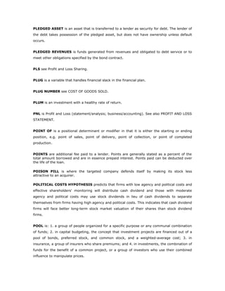 PLEDGED ASSET is an asset that is transferred to a lender as security for debt. The lender of
the debt takes possession of the pledged asset, but does not have ownership unless default
occurs.


PLEDGED REVENUES is funds generated from revenues and obligated to debt service or to
meet other obligations specified by the bond contract.


PLS see Profit and Loss Sharing.


PLUG is a variable that handles financial slack in the financial plan.


PLUG NUMBER see COST OF GOODS SOLD.


PLUM is an investment with a healthy rate of return.


PNL is Profit and Loss (statement/analysis; business/accounting). See also PROFIT AND LOSS
STATEMENT.


POINT OF is a positional determinant or modifier in that it is either the starting or ending
position, e.g. point of sales, point of delivery, point of collection, or point of completed
production.


POINTS are additional fee paid to a lender. Points are generally stated as a percent of the
total amount borrowed and are in essence prepaid interest. Points paid can be deducted over
the life of the loan.

POISON PILL is where the targeted company defends itself by making its stock less
attractive to an acquirer.

POLITICAL COSTS HYPOTHESIS predicts that firms with low agency and political costs and
effective shareholders' monitoring will distribute cash dividend and those with moderate
agency and political costs may use stock dividends in lieu of cash dividends to separate
themselves from firms having high agency and political costs. This indicates that cash dividend
firms will face better long-term stock market valuation of their shares than stock dividend
firms.


POOL is: 1. a group of people organized for a specific purpose or any communal combination
of funds; 2. in capital budgeting, the concept that investment projects are financed out of a
pool of bonds, preferred stock, and common stock, and a weighted-average cost; 3. in
insurance, a group of insurers who share premiums; and 4. in investments, the combination of
funds for the benefit of a common project, or a group of investors who use their combined
influence to manipulate prices.
 