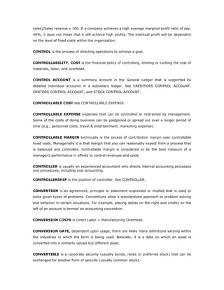 sales)/Sales revenue x 100. If a company achieves a high average marginal profit ratio of say,
40%, it does not mean that it will achieve high profits. The eventual profit will be dependent
on the level of fixed costs within the organization.


CONTROL is the process of directing operations to achieve a goal.


CONTROLLABILITY, COST is the financial policy of controlling, limiting or curbing the cost of
materials, labor, and overhead.


CONTROL ACCOUNT is a summary account in the General Ledger that is supported by
detailed individual accounts in a subsidiary ledger. See CREDITORS CONTROL ACCOUNT,
DEBTORS CONTROL ACCOUNT, and STOCK CONTROL ACCOUNT.


CONTROLLABLE COST see CONTROLLABLE EXPENSE.


CONTROLLABLE EXPENSE expenses that can be controlled or restrained by management.
Some of the costs of doing business can be postponed or spread out over a longer period of
time (e.g., personnel costs, travel & entertainment, marketing expense).


CONTROLLABLE MARGIN technically is the excess of contribution margin over controllable
fixed costs. Managerially it is that margin that you can reasonably expect from a process that
is balanced and controlled. Controllable margin is considered to be the best measure of a
manager's performance in efforts to control revenues and costs.


CONTROLLER is usually an experienced accountant who directs internal accounting processes
and procedures, including cost accounting.

CONTROLLERSHIP is the position of controller. See CONTROLLER.


CONVENTION is an agreement, principle or statement expressed or implied that is used to
solve given types of problems. Conventions allow a standardized approach to problem solving
and behavior in certain situations. For example, placing debits on the right and credits on the
left of an account is termed an accounting convention.


CONVERSION COSTS is Direct Labor + Manufacturing Overhead.


CONVERSION DATE, dependent upon usage, there are likely many definitions varying within
the industries in which the term is being used. Basically, it is a date on which an asset is
converted into a similarly valued but different asset.


CONVERTIBLE is a corporate security (usually bonds, notes or preferred stock) that can be
exchanged for another form of security (usually common stock).
 