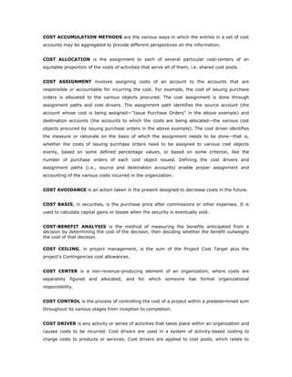 COST ACCUMULATION METHODS are the various ways in which the entries in a set of cost
accounts may be aggregated to provide different perspectives on the information.


COST ALLOCATION is the assignment to each of several particular cost-centers of an
equitable proportion of the costs of activities that serve all of them, i.e. shared cost pools.


COST ASSIGNMENT involves assigning costs of an account to the accounts that are
responsible or accountable for incurring the cost. For example, the cost of issuing purchase
orders is allocated to the various objects procured. The cost assignment is done through
assignment paths and cost drivers. The assignment path identifies the source account (the
account whose cost is being assigned—"Issue Purchase Orders" in the above example) and
destination accounts (the accounts to which the costs are being allocated—the various cost
objects procured by issuing purchase orders in the above example). The cost driver identifies
the measure or rationale on the basis of which the assignment needs to be done—that is,
whether the costs of issuing purchase orders need to be assigned to various cost objects
evenly, based on some defined percentage values, or based on some criterion, like the
number of purchase orders of each cost object issued. Defining the cost drivers and
assignment paths (i.e., source and destination accounts) enable proper assignment and
accounting of the various costs incurred in the organization.


COST AVOIDANCE is an action taken in the present designed to decrease costs in the future.


COST BASIS, in securities, is the purchase price after commissions or other expenses. It is
used to calculate capital gains or losses when the security is eventually sold.


COST-BENEFIT ANALYSIS is the method of measuring the benefits anticipated from a
decision by determining the cost of the decision, then deciding whether the benefit outweighs
the cost of that decision.

COST CEILING, in project management, is the sum of the Project Cost Target plus the
project's Contingencies cost allowances.


COST CENTER is a non-revenue-producing element of an organization, where costs are
separately figured and allocated, and for which someone has formal organizational
responsibility.


COST CONTROL is the process of controlling the cost of a project within a predetermined sum
throughout its various stages from inception to completion.


COST DRIVER is any activity or series of activities that takes place within an organization and
causes costs to be incurred. Cost drivers are used in a system of activity-based costing to
charge costs to products or services. Cost drivers are applied to cost pools, which relate to
 