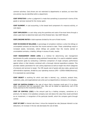 common activities. Cost drivers are not restricted to departments or sections, as more than
one activity may be identified within a department.


COST EFFECTIVE is when a judgement is made that something is economical in terms of the
goods or services received for the money spent.


COST ELEMENT, in cost accounting, is the lowest level component of a resource activity, or
cost object.


COST IMPLOSION is a cost rollup using the quantities and costs of low-level items through a
where used chain to determine total cost of the finished item. See COST ROLLUP.


COST/INCOME RATIO is total expenses divided by the sum of total income.


COST IN EXCESS OF BILLINGS, in percentage of completion method, is when the billings on
uncompleted contracts are less than the income earned to date. These underbillings result in
increased assets. Conversely, where billings are greater than the income earned on
uncompleted contracts, a liability, billings in excess of costs, results.


COST MANAGEMENT INDEX (CMI) is a method for determining cost management
benchmarks for public companies using published financial data. It is used to establish realistic
cost reduction goals by conducting a definitive comparison of single company performance
against others in that industry combined with a thorough internal expenditure analysis. This
provides realistic parameters for cost cutting objectives as well as insight into which categories
of products and services to target. The CMI equals cost of goods sold plus sales, general and
administrative expenses, divided by your operating revenue (CMI = (COGS+SG&A)/Revenue).
It is expressed as a percentage.


COST OBJECT is anything for which cost data is desired, e.g., products, product lines,
customers, jobs, and organizational sub-units such as departments or divisions of a company.


COST OF CAPITAL/FUNDS is the rate of return that a business could earn if it so chose
other investments with the equivalent risks. Also can be stated as opportunity cost of the
funds used due to the investment decision.

COST OF CONTROL (COC) is the amount paid by a holding company, sometimes at a
premium, for shares in its subsidiary company over and above the value they would command
as an investment, in recognition of the particular benefit, which the company gains through
control.


COST OF DEBT is interest rate times 1 minus the marginal tax rate (because interest is a tax
deduction). An increase in the tax rate decreases the cost of debt.
 