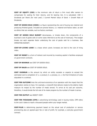 COST OF EQUITY (COE) is the minimum rate of return a firm must offer owners to
compensate for waiting for their returns, and for bearing risk. It is calculated: COE =
Dividends per Share (for next year) / Current Market Value of Stock + Growth Rate of
Dividends.


COST OF GOODS SOLD (COGS) is a figure representing the cost of buying raw material and
producing finished goods. Included are precise factors, i.e. material and factory labor; as well
as others that are variable, such as factory overhead.


COST OF GOODS SOLD BUDGET decomposes, or breaks down, the components of a
business’s cost of goods sold (in some cases referred to as the cost of revenues). This budget
breaks out each separate factor underlying the cost of goods sold for a business. See
OPERATING BUDGET.


COST-OF-LIVING LEASE is a lease where yearly increases are tied to the cost of living
index.


COST OF MONEY is a form of indirect cost incurred by investing capital in facilities employed
on government contracts.


COST OF REVENUE see COST OF GOODS SOLD.


COST OF SALES see COST OF GOODS SOLD.


COST OVERRUN is the amount by which an entity exceeds or expects to exceed the
estimated cost to completion of: a. a product; b. a process; or, c. the final limitations of costs
stipulated in a contract.


COST PER OUTCOME links the unit-level economics of an operation with the impact that the
organization wishes to have. For example, a nonprofit that delivers meals to the elderly might
measure its impact by the number of meals served. To arrive at its cost per outcome,
therefore, it would divide the full cost of its meals program by the number of meals it serves.


COST PER OUTPUT see OBJECT COST.


COST PER THOUSAND (CPM) is advertising terminology used in buying media. CPM refers
to the cost it takes to reach a thousand people within your target market.


COST-PLUS is determining payment based on the actual cost of production or service
provisioning plus an agreed-upon fee or rate of profit; for example, a cost-plus government
contract.
 