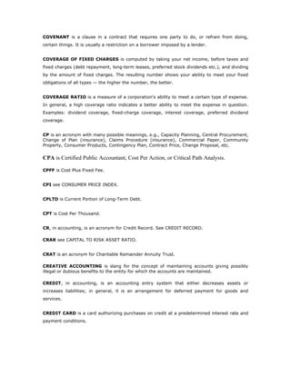 COVENANT is a clause in a contract that requires one party to do, or refrain from doing,
certain things. It is usually a restriction on a borrower imposed by a lender.


COVERAGE OF FIXED CHARGES is computed by taking your net income, before taxes and
fixed charges (debt repayment, long-term leases, preferred stock dividends etc.), and dividing
by the amount of fixed charges. The resulting number shows your ability to meet your fixed
obligations of all types — the higher the number, the better.


COVERAGE RATIO is a measure of a corporation's ability to meet a certain type of expense.
In general, a high coverage ratio indicates a better ability to meet the expense in question.
Examples: dividend coverage, fixed-charge coverage, interest coverage, preferred dividend
coverage.


CP is an acronym with many possible meanings, e.g., Capacity Planning, Central Procurement,
Change of Plan (insurance), Claims Procedure (insurance), Commercial Paper, Community
Property, Consumer Products, Contingency Plan, Contract Price, Change Proposal, etc.


CPA is Certified Public Accountant, Cost Per Action, or Critical Path Analysis.

CPFF is Cost Plus Fixed Fee.


CPI see CONSUMER PRICE INDEX.


CPLTD is Current Portion of Long-Term Debt.


CPT is Cost Per Thousand.


CR, in accounting, is an acronym for Credit Record. See CREDIT RECORD.

CRAR see CAPITAL TO RISK ASSET RATIO.


CRAT is an acronym for Charitable Remainder Annuity Trust.

CREATIVE ACCOUNTING is slang for the concept of maintaining accounts giving possibly
illegal or dubious benefits to the entity for which the accounts are maintained.

CREDIT, in accounting, is an accounting entry system that either decreases assets or
increases liabilities; in general, it is an arrangement for deferred payment for goods and
services.


CREDIT CARD is a card authorizing purchases on credit at a predetermined interest rate and
payment conditions.
 