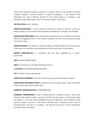either of the following conditions would have a material effect on the company’s financial
condition, changes in financial condition or results of operations: 1. the company could
reasonably have used a different estimate for the current period; or, 2.changes in the
estimate are reasonably likely to occur from period to period in the future.


CRITICAL FEW see 80 - 20 RULE.


CROSS-ACCOUNTING is non-cash payment through the delivery of goods or services to
satisfy a liability; a very common practice between subsidiaries of a company. See IN-KIND.


CROSS-AGED RECEIVABLE means all accounts receivable due from a Customer if more than
50% of the aggregate amount of all accounts receivable due from such Customer are aged
more than 90 days.


CROSS-FOOTING is the addition of columns of figures in different ways to check the accuracy
of the totals, e.g. vertically and horizontally deriving the same total in a spreadsheet.


CROWN CORPORATION is a corporation that has been established by a nation’s
government.


CRR see CASH RESERVE RATIO.


CRUT is an acronym for Charitable Remainder Unitrust.

C/S RATIO see CONTRIBUTION/SALES RATIO.


CTP is Certified Treasury Professional.


CUMULATIVE EARNINGS is the sum of all earnings over the time periods in question.


CUMULATIVE PREFERRED STOCK is preferred stock which gives holder a right to dividends
if they have not been paid in a given year.


CURRENCY DENOMINATION see DENOMINATION.


CURRENCY MEASUREMENT is part of determining the "functional currency" that mainly
influences sales prices for goods / services. It will often be the currency in which denominated
and settled: a. of country whose competitive forces and regulations mainly determine sales
prices for goods / services; b. that mainly influences labor, material and other costs of
providing goods / services; or, as stated, c. will often be the currency in which transactions
are denominated and settled.
 