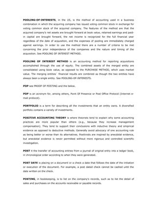 POOLING-OF-INTERESTS, in the US, is the method of accounting used in a business
combination in which the acquiring company has issued voting common stock in exchange for
voting common stock of the acquired company. The features of the method are that the
acquired company's net assets are brought forward at book value, retained earnings and paid-
in capital are brought forward, the net income is recognized for the full financial year
regardless of the date of acquisition, and the expenses of pooling are immediately charged
against earnings. In order to use the method there are a number of criteria to be met
concerning the prior independence of the companies and the nature and timing of the
acquisition. See POOLING OF INTEREST METHOD.


POOLING OF INTEREST METHOD is an accounting method for reporting acquisitions
accomplished through the use of equity. The combined assets of the merged entity are
consolidated using book value, as opposed to the PURCHASE METHOD, which uses market
value. The merging entities` financial results are combined as though the two entities have
always been a single entity. See POOLING-OF-INTERESTS.


POP see PROOF OF POSTING and the below.


POP is an acronym for, among others, Point Of Presence or Post Office Protocol (Internet e-
mail protocol).


PORTFOLIO is a term for describing all the investments that an entity owns. A diversified
portfolio contains a variety of investments.


POSITIVE ACCOUNTING THEORY is where theorists tend to explain why some accounting
practices   are   more   popular   than   others   (e.g.,   because   they   increase   management
compensation). They tend to support their conclusions with inductive theory and empirical
evidence as opposed to deductive methods. Generally avoid advocacy of one accounting rule
as being better or worse than its alternatives. Positivists are inspired by anecdotal evidence,
but anecdotal evidence is never permitted without more rigorous and controlled scientific
investigation.


POST it the transfer of accounting entries from a journal of original entry into a ledger book,
in chronological order according to when they were generated.


POST DATE is placing on a document or a check a date that follows the date of the initiation
or execution of the document. For example, a post dated check cannot be cashed until the
date written on the check.


POSTING, in bookkeeping, is to list on the company's records, such as to list the detail of
sales and purchases on the accounts receivable or payable records.
 
