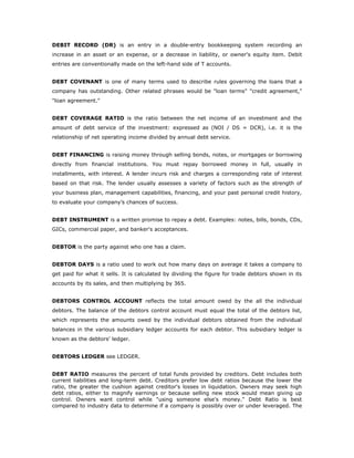 DEBIT RECORD (DR) is an entry in a double-entry bookkeeping system recording an
increase in an asset or an expense, or a decrease in liability, or owner's equity item. Debit
entries are conventionally made on the left-hand side of T accounts.


DEBT COVENANT is one of many terms used to describe rules governing the loans that a
company has outstanding. Other related phrases would be "loan terms" "credit agreement,"
"loan agreement."


DEBT COVERAGE RATIO is the ratio between the net income of an investment and the
amount of debt service of the investment: expressed as (NOI / DS = DCR), i.e. it is the
relationship of net operating income divided by annual debt service.


DEBT FINANCING is raising money through selling bonds, notes, or mortgages or borrowing
directly from financial institutions. You must repay borrowed money in full, usually in
installments, with interest. A lender incurs risk and charges a corresponding rate of interest
based on that risk. The lender usually assesses a variety of factors such as the strength of
your business plan, management capabilities, financing, and your past personal credit history,
to evaluate your company’s chances of success.


DEBT INSTRUMENT is a written promise to repay a debt. Examples: notes, bills, bonds, CDs,
GICs, commercial paper, and banker's acceptances.


DEBTOR is the party against who one has a claim.


DEBTOR DAYS is a ratio used to work out how many days on average it takes a company to
get paid for what it sells. It is calculated by dividing the figure for trade debtors shown in its
accounts by its sales, and then multiplying by 365.


DEBTORS CONTROL ACCOUNT reflects the total amount owed by the all the individual
debtors. The balance of the debtors control account must equal the total of the debtors list,
which represents the amounts owed by the individual debtors obtained from the individual
balances in the various subsidiary ledger accounts for each debtor. This subsidiary ledger is
known as the debtors' ledger.


DEBTORS LEDGER see LEDGER.


DEBT RATIO measures the percent of total funds provided by creditors. Debt includes both
current liabilities and long-term debt. Creditors prefer low debt ratios because the lower the
ratio, the greater the cushion against creditor's losses in liquidation. Owners may seek high
debt ratios, either to magnify earnings or because selling new stock would mean giving up
control. Owners want control while "using someone else's money." Debt Ratio is best
compared to industry data to determine if a company is possibly over or under leveraged. The
 