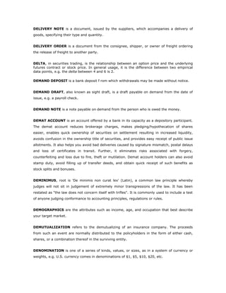 DELIVERY NOTE is a document, issued by the suppliers, which accompanies a delivery of
goods, specifying their type and quantity.


DELIVERY ORDER is a document from the consignee, shipper, or owner of freight ordering
the release of freight to another party.


DELTA, in securities trading, is the relationship between an option price and the underlying
futures contract or stock price. In general usage, it is the difference between two empirical
data points, e.g. the delta between 4 and 6 is 2.

DEMAND DEPOSIT is a bank deposit f rom which withdrawals may be made without notice.


DEMAND DRAFT, also known as sight draft, is a draft payable on demand from the date of
issue, e.g. a payroll check.


DEMAND NOTE is a note payable on demand from the person who is owed the money.


DEMAT ACCOUNT is an account offered by a bank in its capacity as a depository participant.
The demat account reduces brokerage charges, makes pledging/hypothecation of shares
easier, enables quick ownership of securities on settlement resulting in increased liquidity,
avoids confusion in the ownership title of securities, and provides easy receipt of public issue
allotments. It also helps you avoid bad deliveries caused by signature mismatch, postal delays
and loss of certificates in transit. Further, it eliminates risks associated with forgery,
counterfeiting and loss due to fire, theft or mutilation. Demat account holders can also avoid
stamp duty, avoid filling up of transfer deeds, and obtain quick receipt of such benefits as
stock splits and bonuses.


DEMINIMUS, root is 'De minimis non curat lex' (Latin), a common law principle whereby
judges will not sit in judgement of extremely minor transgressions of the law. It has been
restated as "the law does not concern itself with trifles". It is commonly used to include a test
of anyone judging conformance to accounting principles, regulations or rules.


DEMOGRAPHICS are the attributes such as income, age, and occupation that best describe
your target market.


DEMUTUALIZATION refers to the demutualizing of an insurance company. The proceeds
from such an event are normally distributed to the policyholders in the form of either cash,
shares, or a combination thereof in the surviving entity.


DENOMINATION is one of a series of kinds, values, or sizes, as in a system of currency or
weights, e.g. U.S. currency comes in denominations of $1, $5, $10, $20, etc.
 