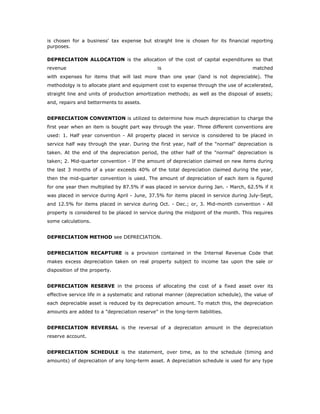 is chosen for a business' tax expense but straight line is chosen for its financial reporting
purposes.

DEPRECIATION ALLOCATION is the allocation of the cost of capital expenditures so that
revenue                                        is                                      matched
with expenses for items that will last more than one year (land is not depreciable). The
methodolgy is to allocate plant and equipment cost to expense through the use of accelerated,
straight line and units of production amortization methods; as well as the disposal of assets;
and, repairs and betterments to assets.


DEPRECIATION CONVENTION is utilized to determine how much depreciation to charge the
first year when an item is bought part way through the year. Three different conventions are
used: 1. Half year convention - All property placed in service is considered to be placed in
service half way through the year. During the first year, half of the "normal" depreciation is
taken. At the end of the depreciation period, the other half of the "normal" depreciation is
taken; 2. Mid-quarter convention - If the amount of depreciation claimed on new items during
the last 3 months of a year exceeds 40% of the total depreciation claimed during the year,
then the mid-quarter convention is used. The amount of depreciation of each item is figured
for one year then multiplied by 87.5% if was placed in service during Jan. - March, 62.5% if it
was placed in service during April - June, 37.5% for items placed in service during July-Sept,
and 12.5% for items placed in service during Oct. - Dec.; or, 3. Mid-month convention - All
property is considered to be placed in service during the midpoint of the month. This requires
some calculations.


DEPRECIATION METHOD see DEPRECIATION.


DEPRECIATION RECAPTURE is a provision contained in the Internal Revenue Code that
makes excess depreciation taken on real property subject to income tax upon the sale or
disposition of the property.


DEPRECIATION RESERVE in the process of allocating the cost of a fixed asset over its
effective service life in a systematic and rational manner (depreciation schedule), the value of
each depreciable asset is reduced by its depreciation amount. To match this, the depreciation
amounts are added to a "depreciation reserve" in the long-term liabilities.


DEPRECIATION REVERSAL is the reversal of a depreciaton amount in the depreciation
reserve account.


DEPRECIATION SCHEDULE is the statement, over time, as to the schedule (timing and
amounts) of depreciation of any long-term asset. A depreciation schedule is used for any type
 